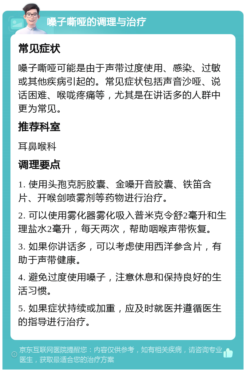 嗓子嘶哑的调理与治疗 常见症状 嗓子嘶哑可能是由于声带过度使用、感染、过敏或其他疾病引起的。常见症状包括声音沙哑、说话困难、喉咙疼痛等，尤其是在讲话多的人群中更为常见。 推荐科室 耳鼻喉科 调理要点 1. 使用头孢克肟胶囊、金嗓开音胶囊、铁笛含片、开喉剑喷雾剂等药物进行治疗。 2. 可以使用雾化器雾化吸入普米克令舒2毫升和生理盐水2毫升，每天两次，帮助咽喉声带恢复。 3. 如果你讲话多，可以考虑使用西洋参含片，有助于声带健康。 4. 避免过度使用嗓子，注意休息和保持良好的生活习惯。 5. 如果症状持续或加重，应及时就医并遵循医生的指导进行治疗。