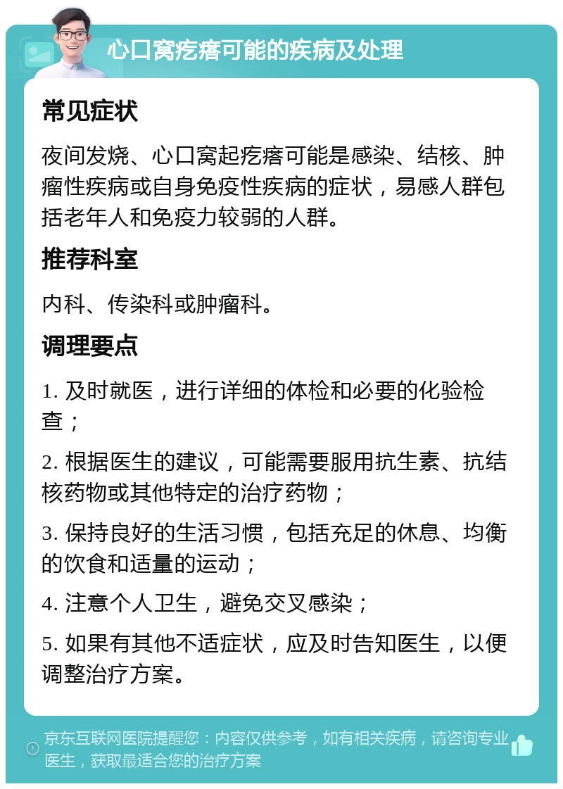 心口窝疙瘩可能的疾病及处理 常见症状 夜间发烧、心口窝起疙瘩可能是感染、结核、肿瘤性疾病或自身免疫性疾病的症状，易感人群包括老年人和免疫力较弱的人群。 推荐科室 内科、传染科或肿瘤科。 调理要点 1. 及时就医，进行详细的体检和必要的化验检查； 2. 根据医生的建议，可能需要服用抗生素、抗结核药物或其他特定的治疗药物； 3. 保持良好的生活习惯，包括充足的休息、均衡的饮食和适量的运动； 4. 注意个人卫生，避免交叉感染； 5. 如果有其他不适症状，应及时告知医生，以便调整治疗方案。