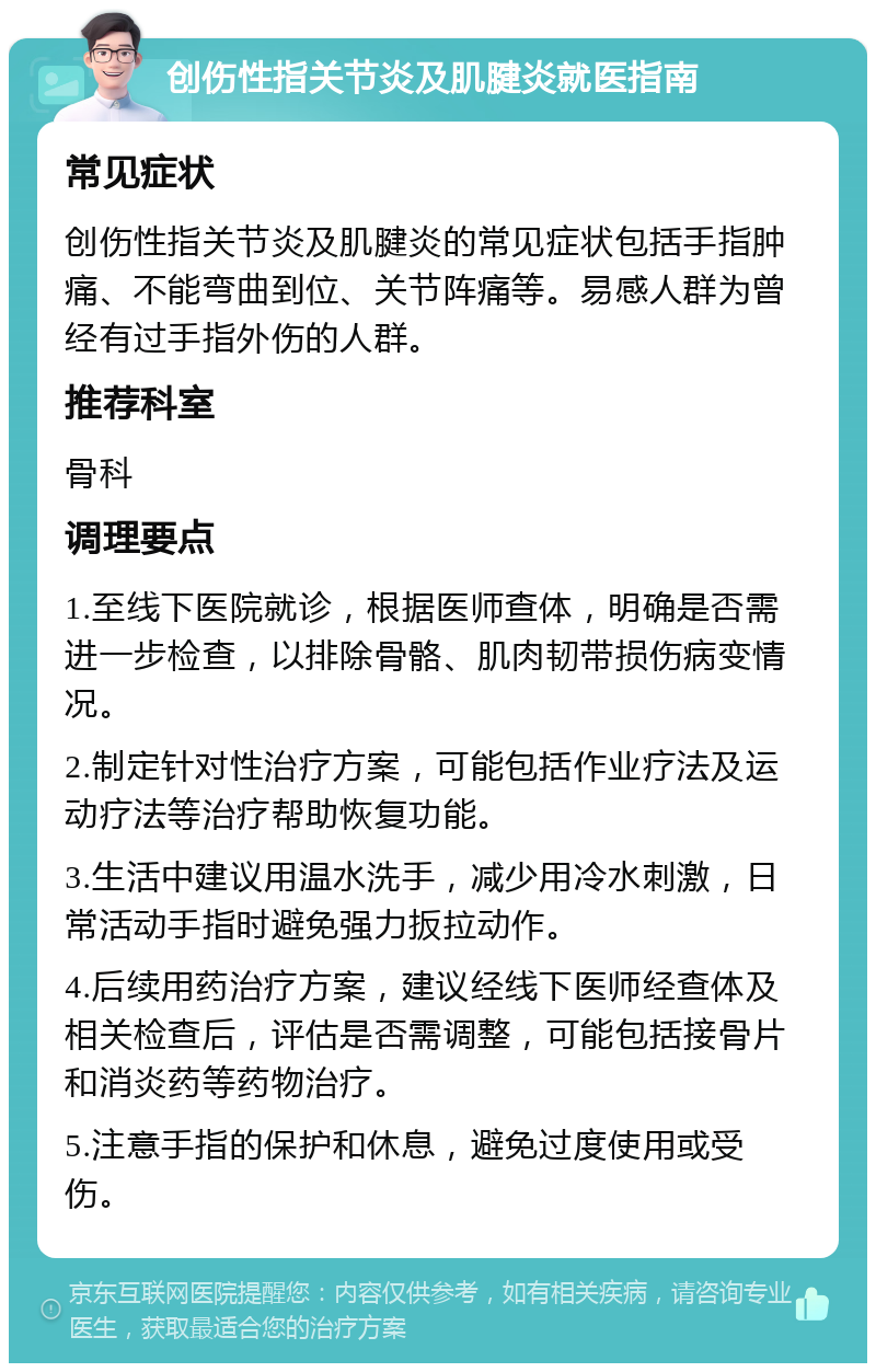 创伤性指关节炎及肌腱炎就医指南 常见症状 创伤性指关节炎及肌腱炎的常见症状包括手指肿痛、不能弯曲到位、关节阵痛等。易感人群为曾经有过手指外伤的人群。 推荐科室 骨科 调理要点 1.至线下医院就诊，根据医师查体，明确是否需进一步检查，以排除骨骼、肌肉韧带损伤病变情况。 2.制定针对性治疗方案，可能包括作业疗法及运动疗法等治疗帮助恢复功能。 3.生活中建议用温水洗手，减少用冷水刺激，日常活动手指时避免强力扳拉动作。 4.后续用药治疗方案，建议经线下医师经查体及相关检查后，评估是否需调整，可能包括接骨片和消炎药等药物治疗。 5.注意手指的保护和休息，避免过度使用或受伤。