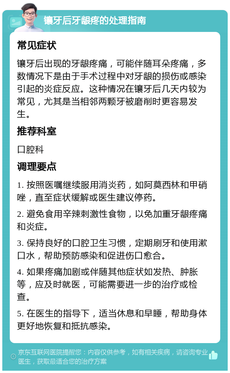 镶牙后牙龈疼的处理指南 常见症状 镶牙后出现的牙龈疼痛，可能伴随耳朵疼痛，多数情况下是由于手术过程中对牙龈的损伤或感染引起的炎症反应。这种情况在镶牙后几天内较为常见，尤其是当相邻两颗牙被磨削时更容易发生。 推荐科室 口腔科 调理要点 1. 按照医嘱继续服用消炎药，如阿莫西林和甲硝唑，直至症状缓解或医生建议停药。 2. 避免食用辛辣刺激性食物，以免加重牙龈疼痛和炎症。 3. 保持良好的口腔卫生习惯，定期刷牙和使用漱口水，帮助预防感染和促进伤口愈合。 4. 如果疼痛加剧或伴随其他症状如发热、肿胀等，应及时就医，可能需要进一步的治疗或检查。 5. 在医生的指导下，适当休息和早睡，帮助身体更好地恢复和抵抗感染。