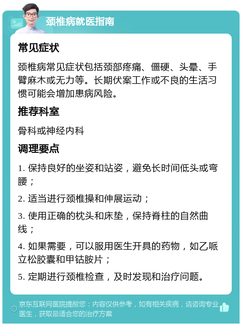 颈椎病就医指南 常见症状 颈椎病常见症状包括颈部疼痛、僵硬、头晕、手臂麻木或无力等。长期伏案工作或不良的生活习惯可能会增加患病风险。 推荐科室 骨科或神经内科 调理要点 1. 保持良好的坐姿和站姿，避免长时间低头或弯腰； 2. 适当进行颈椎操和伸展运动； 3. 使用正确的枕头和床垫，保持脊柱的自然曲线； 4. 如果需要，可以服用医生开具的药物，如乙哌立松胶囊和甲钴胺片； 5. 定期进行颈椎检查，及时发现和治疗问题。