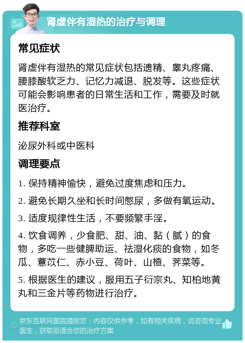 肾虚伴有湿热的治疗与调理 常见症状 肾虚伴有湿热的常见症状包括遗精、睾丸疼痛、腰膝酸软乏力、记忆力减退、脱发等。这些症状可能会影响患者的日常生活和工作，需要及时就医治疗。 推荐科室 泌尿外科或中医科 调理要点 1. 保持精神愉快，避免过度焦虑和压力。 2. 避免长期久坐和长时间憋尿，多做有氧运动。 3. 适度规律性生活，不要频繁手淫。 4. 饮食调养，少食肥、甜、油、黏（腻）的食物，多吃一些健脾助运、祛湿化痰的食物，如冬瓜、薏苡仁、赤小豆、荷叶、山楂、荠菜等。 5. 根据医生的建议，服用五子衍宗丸、知柏地黄丸和三金片等药物进行治疗。