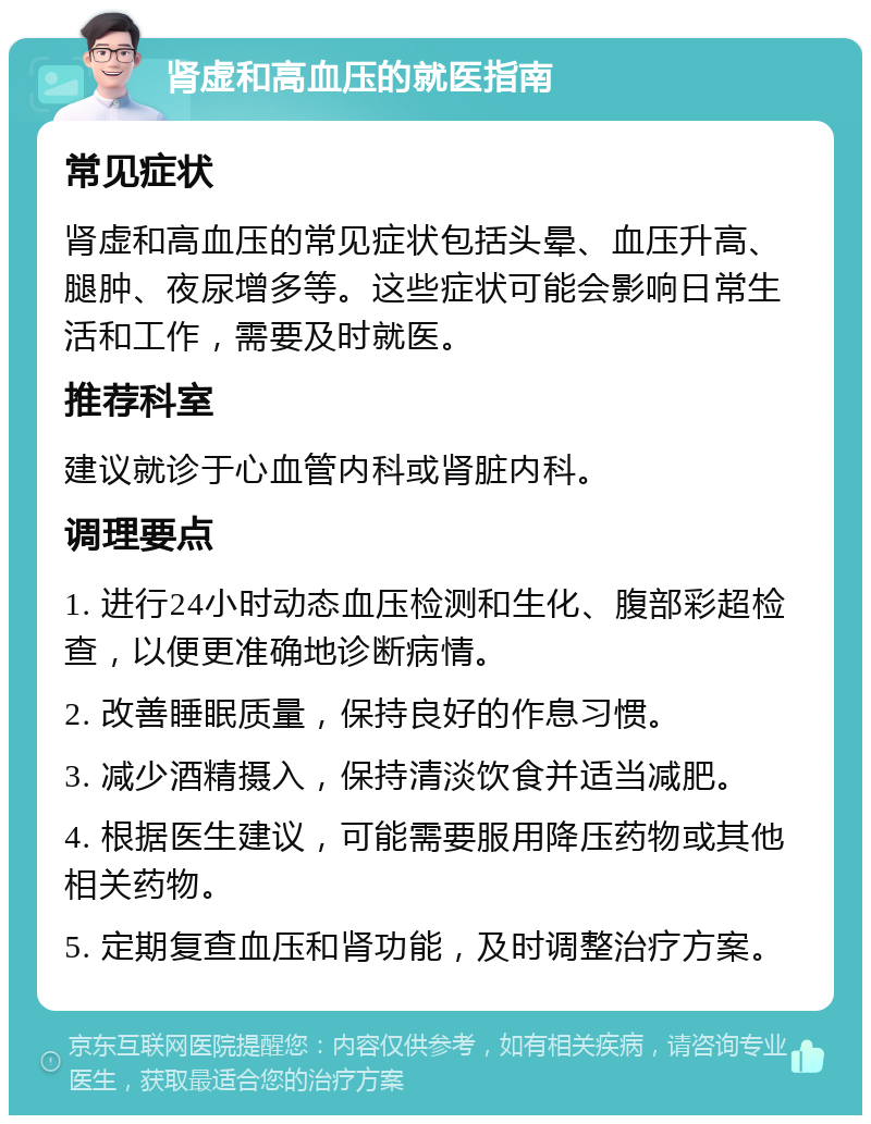 肾虚和高血压的就医指南 常见症状 肾虚和高血压的常见症状包括头晕、血压升高、腿肿、夜尿增多等。这些症状可能会影响日常生活和工作，需要及时就医。 推荐科室 建议就诊于心血管内科或肾脏内科。 调理要点 1. 进行24小时动态血压检测和生化、腹部彩超检查，以便更准确地诊断病情。 2. 改善睡眠质量，保持良好的作息习惯。 3. 减少酒精摄入，保持清淡饮食并适当减肥。 4. 根据医生建议，可能需要服用降压药物或其他相关药物。 5. 定期复查血压和肾功能，及时调整治疗方案。