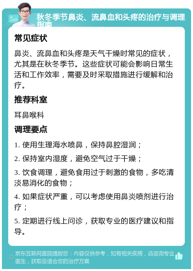 秋冬季节鼻炎、流鼻血和头疼的治疗与调理指南 常见症状 鼻炎、流鼻血和头疼是天气干燥时常见的症状，尤其是在秋冬季节。这些症状可能会影响日常生活和工作效率，需要及时采取措施进行缓解和治疗。 推荐科室 耳鼻喉科 调理要点 1. 使用生理海水喷鼻，保持鼻腔湿润； 2. 保持室内湿度，避免空气过于干燥； 3. 饮食调理，避免食用过于刺激的食物，多吃清淡易消化的食物； 4. 如果症状严重，可以考虑使用鼻炎喷剂进行治疗； 5. 定期进行线上问诊，获取专业的医疗建议和指导。