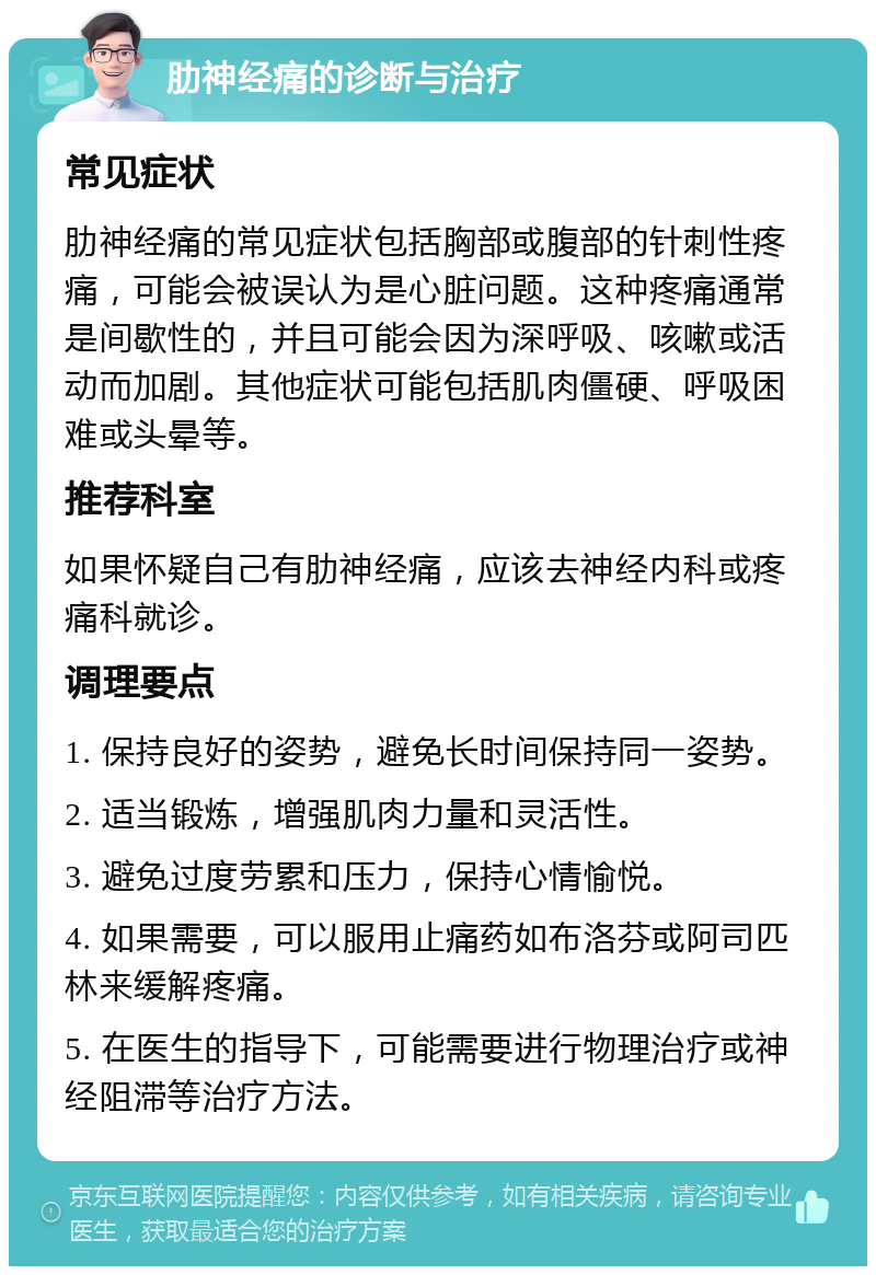 肋神经痛的诊断与治疗 常见症状 肋神经痛的常见症状包括胸部或腹部的针刺性疼痛，可能会被误认为是心脏问题。这种疼痛通常是间歇性的，并且可能会因为深呼吸、咳嗽或活动而加剧。其他症状可能包括肌肉僵硬、呼吸困难或头晕等。 推荐科室 如果怀疑自己有肋神经痛，应该去神经内科或疼痛科就诊。 调理要点 1. 保持良好的姿势，避免长时间保持同一姿势。 2. 适当锻炼，增强肌肉力量和灵活性。 3. 避免过度劳累和压力，保持心情愉悦。 4. 如果需要，可以服用止痛药如布洛芬或阿司匹林来缓解疼痛。 5. 在医生的指导下，可能需要进行物理治疗或神经阻滞等治疗方法。