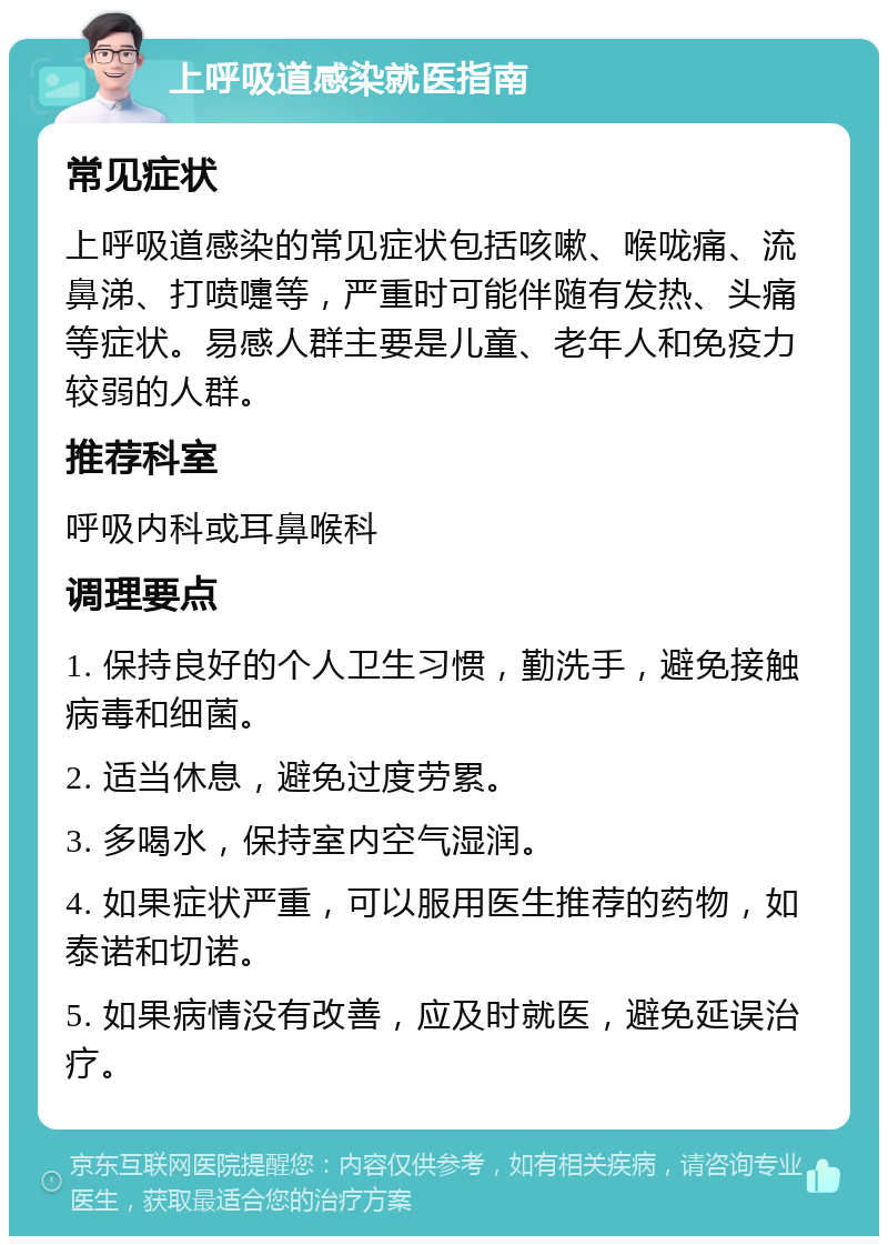 上呼吸道感染就医指南 常见症状 上呼吸道感染的常见症状包括咳嗽、喉咙痛、流鼻涕、打喷嚏等，严重时可能伴随有发热、头痛等症状。易感人群主要是儿童、老年人和免疫力较弱的人群。 推荐科室 呼吸内科或耳鼻喉科 调理要点 1. 保持良好的个人卫生习惯，勤洗手，避免接触病毒和细菌。 2. 适当休息，避免过度劳累。 3. 多喝水，保持室内空气湿润。 4. 如果症状严重，可以服用医生推荐的药物，如泰诺和切诺。 5. 如果病情没有改善，应及时就医，避免延误治疗。