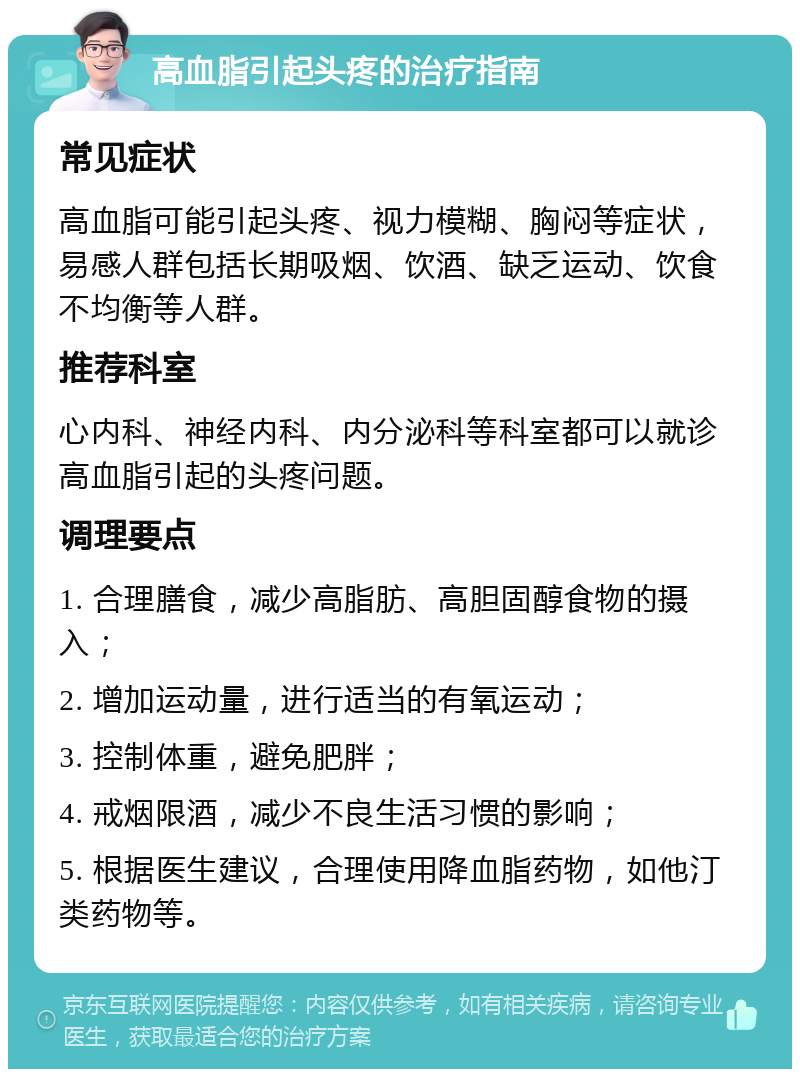 高血脂引起头疼的治疗指南 常见症状 高血脂可能引起头疼、视力模糊、胸闷等症状，易感人群包括长期吸烟、饮酒、缺乏运动、饮食不均衡等人群。 推荐科室 心内科、神经内科、内分泌科等科室都可以就诊高血脂引起的头疼问题。 调理要点 1. 合理膳食，减少高脂肪、高胆固醇食物的摄入； 2. 增加运动量，进行适当的有氧运动； 3. 控制体重，避免肥胖； 4. 戒烟限酒，减少不良生活习惯的影响； 5. 根据医生建议，合理使用降血脂药物，如他汀类药物等。