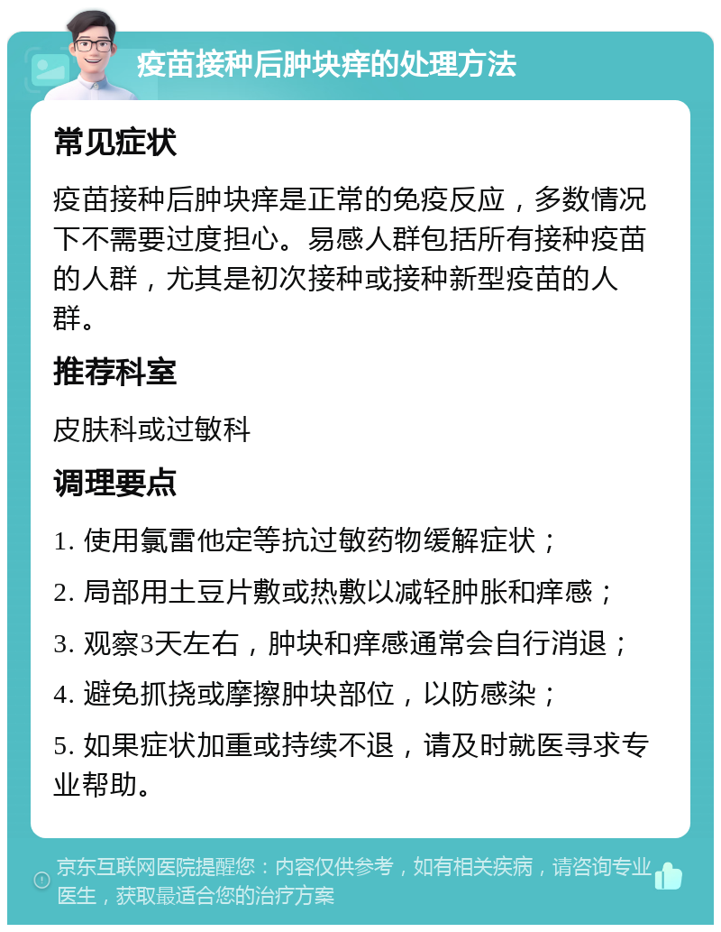 疫苗接种后肿块痒的处理方法 常见症状 疫苗接种后肿块痒是正常的免疫反应，多数情况下不需要过度担心。易感人群包括所有接种疫苗的人群，尤其是初次接种或接种新型疫苗的人群。 推荐科室 皮肤科或过敏科 调理要点 1. 使用氯雷他定等抗过敏药物缓解症状； 2. 局部用土豆片敷或热敷以减轻肿胀和痒感； 3. 观察3天左右，肿块和痒感通常会自行消退； 4. 避免抓挠或摩擦肿块部位，以防感染； 5. 如果症状加重或持续不退，请及时就医寻求专业帮助。