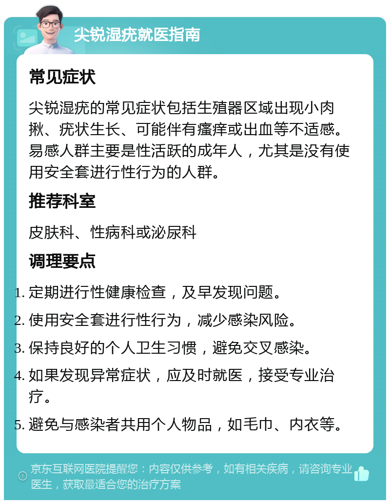 尖锐湿疣就医指南 常见症状 尖锐湿疣的常见症状包括生殖器区域出现小肉揪、疣状生长、可能伴有瘙痒或出血等不适感。易感人群主要是性活跃的成年人，尤其是没有使用安全套进行性行为的人群。 推荐科室 皮肤科、性病科或泌尿科 调理要点 定期进行性健康检查，及早发现问题。 使用安全套进行性行为，减少感染风险。 保持良好的个人卫生习惯，避免交叉感染。 如果发现异常症状，应及时就医，接受专业治疗。 避免与感染者共用个人物品，如毛巾、内衣等。