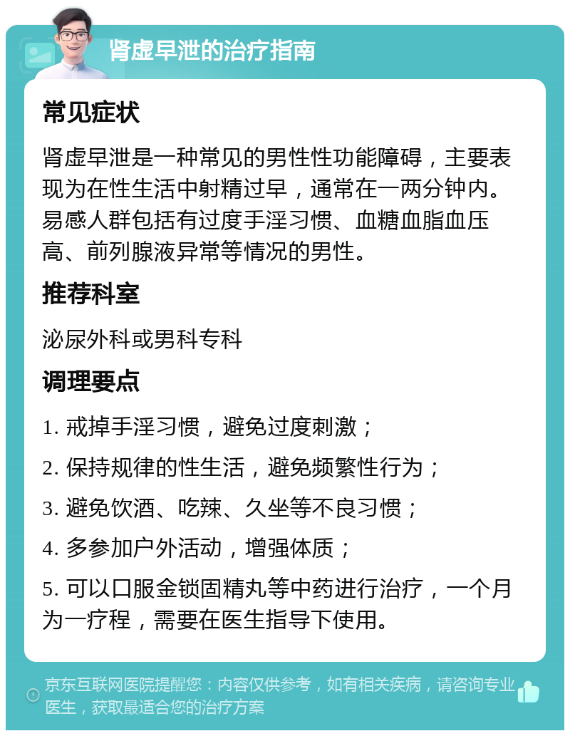 肾虚早泄的治疗指南 常见症状 肾虚早泄是一种常见的男性性功能障碍，主要表现为在性生活中射精过早，通常在一两分钟内。易感人群包括有过度手淫习惯、血糖血脂血压高、前列腺液异常等情况的男性。 推荐科室 泌尿外科或男科专科 调理要点 1. 戒掉手淫习惯，避免过度刺激； 2. 保持规律的性生活，避免频繁性行为； 3. 避免饮酒、吃辣、久坐等不良习惯； 4. 多参加户外活动，增强体质； 5. 可以口服金锁固精丸等中药进行治疗，一个月为一疗程，需要在医生指导下使用。