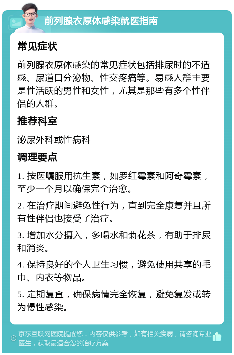 前列腺衣原体感染就医指南 常见症状 前列腺衣原体感染的常见症状包括排尿时的不适感、尿道口分泌物、性交疼痛等。易感人群主要是性活跃的男性和女性，尤其是那些有多个性伴侣的人群。 推荐科室 泌尿外科或性病科 调理要点 1. 按医嘱服用抗生素，如罗红霉素和阿奇霉素，至少一个月以确保完全治愈。 2. 在治疗期间避免性行为，直到完全康复并且所有性伴侣也接受了治疗。 3. 增加水分摄入，多喝水和菊花茶，有助于排尿和消炎。 4. 保持良好的个人卫生习惯，避免使用共享的毛巾、内衣等物品。 5. 定期复查，确保病情完全恢复，避免复发或转为慢性感染。