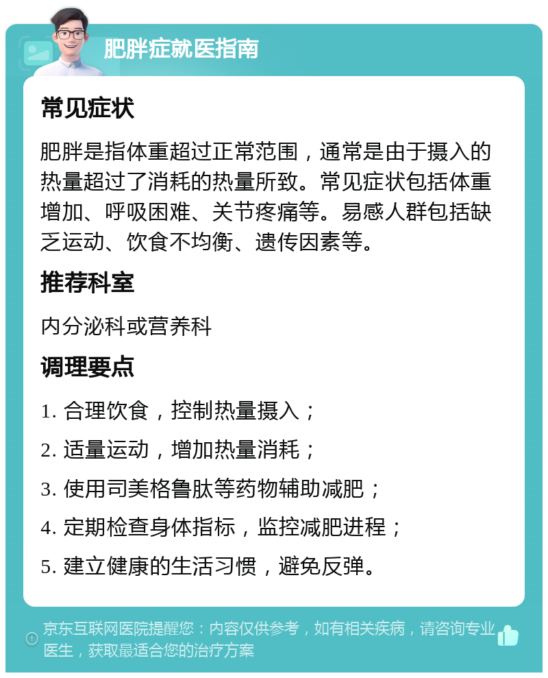 肥胖症就医指南 常见症状 肥胖是指体重超过正常范围，通常是由于摄入的热量超过了消耗的热量所致。常见症状包括体重增加、呼吸困难、关节疼痛等。易感人群包括缺乏运动、饮食不均衡、遗传因素等。 推荐科室 内分泌科或营养科 调理要点 1. 合理饮食，控制热量摄入； 2. 适量运动，增加热量消耗； 3. 使用司美格鲁肽等药物辅助减肥； 4. 定期检查身体指标，监控减肥进程； 5. 建立健康的生活习惯，避免反弹。