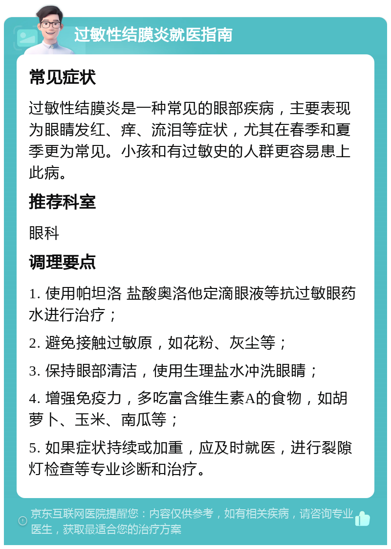 过敏性结膜炎就医指南 常见症状 过敏性结膜炎是一种常见的眼部疾病，主要表现为眼睛发红、痒、流泪等症状，尤其在春季和夏季更为常见。小孩和有过敏史的人群更容易患上此病。 推荐科室 眼科 调理要点 1. 使用帕坦洛 盐酸奥洛他定滴眼液等抗过敏眼药水进行治疗； 2. 避免接触过敏原，如花粉、灰尘等； 3. 保持眼部清洁，使用生理盐水冲洗眼睛； 4. 增强免疫力，多吃富含维生素A的食物，如胡萝卜、玉米、南瓜等； 5. 如果症状持续或加重，应及时就医，进行裂隙灯检查等专业诊断和治疗。