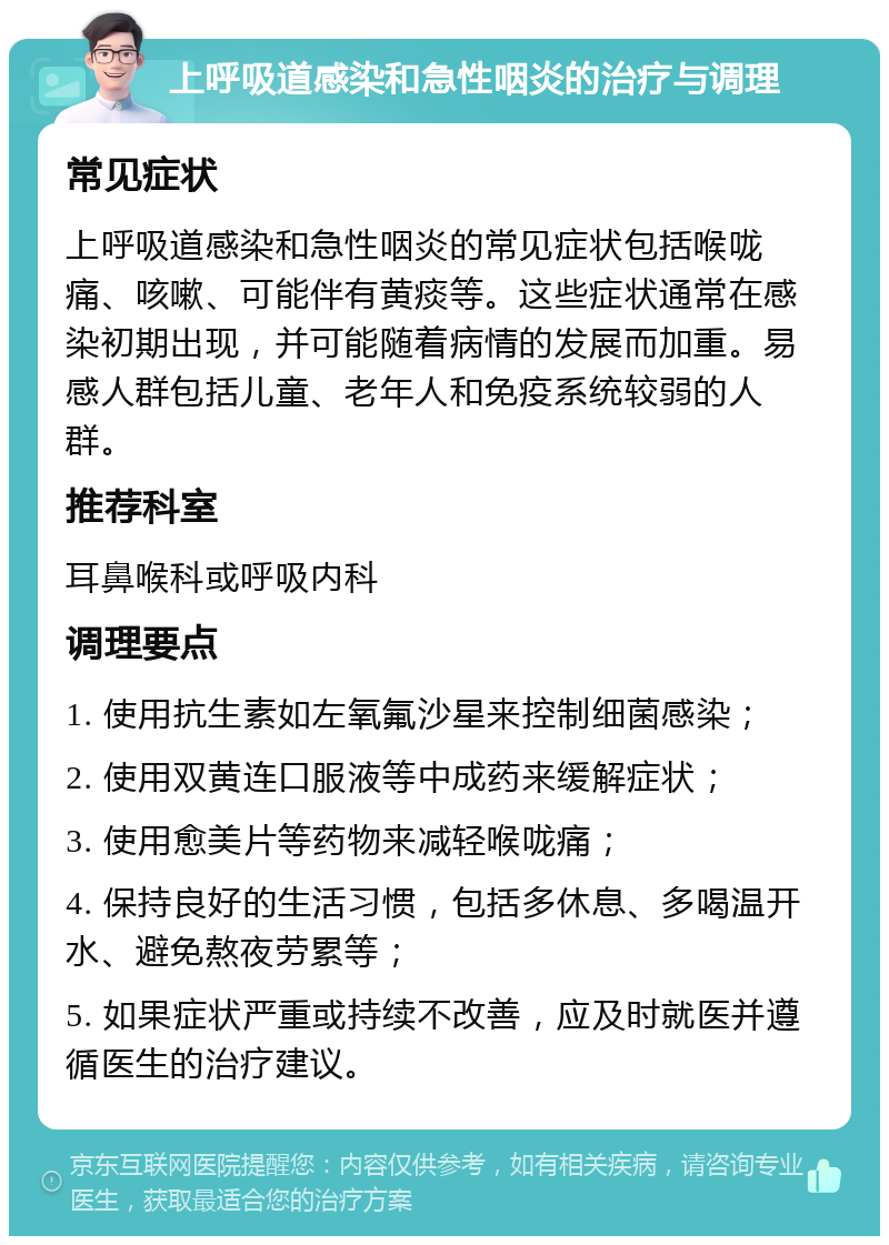 上呼吸道感染和急性咽炎的治疗与调理 常见症状 上呼吸道感染和急性咽炎的常见症状包括喉咙痛、咳嗽、可能伴有黄痰等。这些症状通常在感染初期出现，并可能随着病情的发展而加重。易感人群包括儿童、老年人和免疫系统较弱的人群。 推荐科室 耳鼻喉科或呼吸内科 调理要点 1. 使用抗生素如左氧氟沙星来控制细菌感染； 2. 使用双黄连口服液等中成药来缓解症状； 3. 使用愈美片等药物来减轻喉咙痛； 4. 保持良好的生活习惯，包括多休息、多喝温开水、避免熬夜劳累等； 5. 如果症状严重或持续不改善，应及时就医并遵循医生的治疗建议。