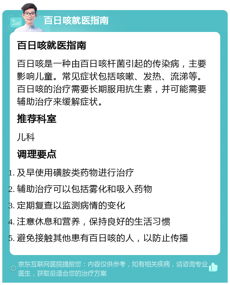 百日咳就医指南 百日咳就医指南 百日咳是一种由百日咳杆菌引起的传染病，主要影响儿童。常见症状包括咳嗽、发热、流涕等。百日咳的治疗需要长期服用抗生素，并可能需要辅助治疗来缓解症状。 推荐科室 儿科 调理要点 及早使用磺胺类药物进行治疗 辅助治疗可以包括雾化和吸入药物 定期复查以监测病情的变化 注意休息和营养，保持良好的生活习惯 避免接触其他患有百日咳的人，以防止传播