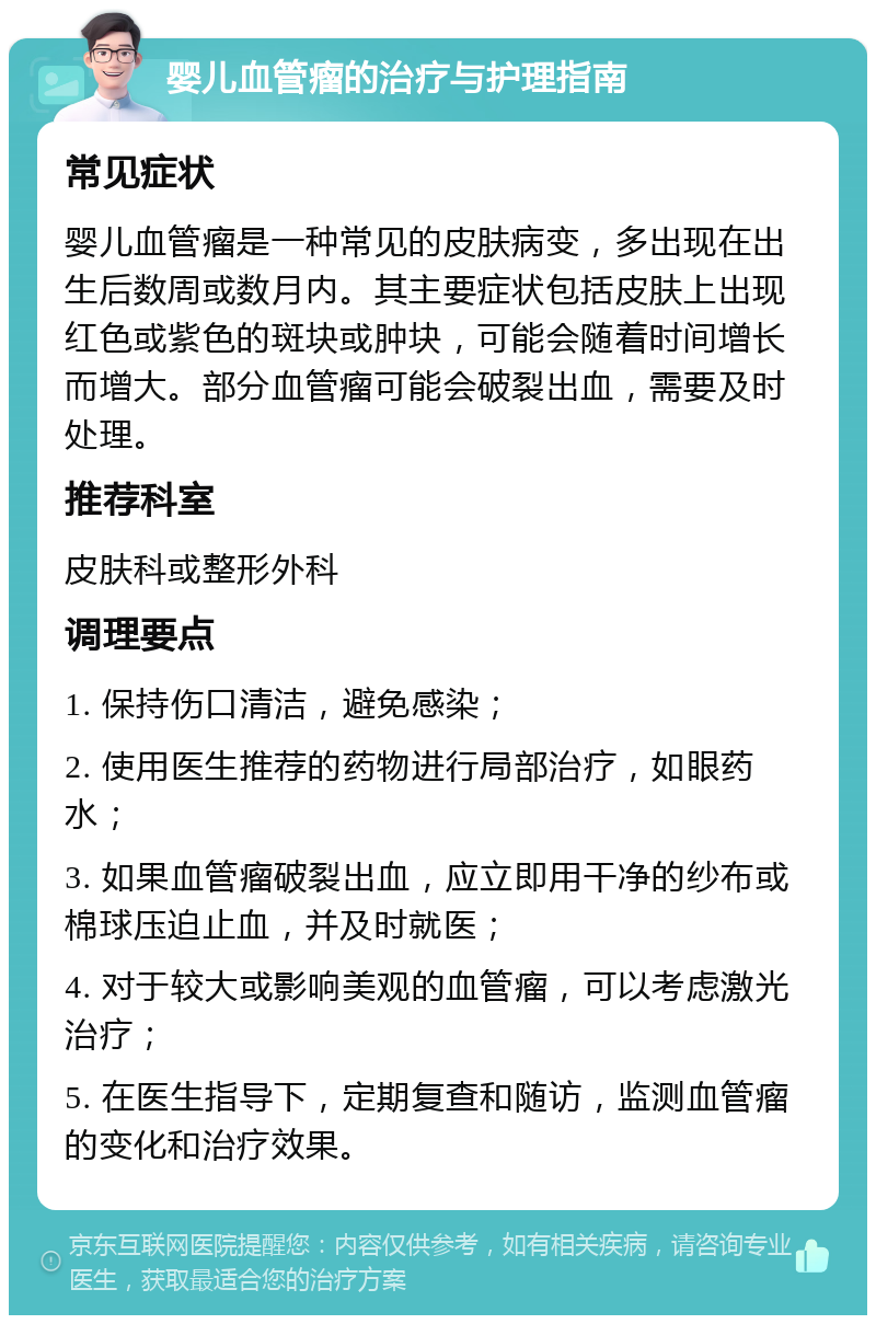 婴儿血管瘤的治疗与护理指南 常见症状 婴儿血管瘤是一种常见的皮肤病变，多出现在出生后数周或数月内。其主要症状包括皮肤上出现红色或紫色的斑块或肿块，可能会随着时间增长而增大。部分血管瘤可能会破裂出血，需要及时处理。 推荐科室 皮肤科或整形外科 调理要点 1. 保持伤口清洁，避免感染； 2. 使用医生推荐的药物进行局部治疗，如眼药水； 3. 如果血管瘤破裂出血，应立即用干净的纱布或棉球压迫止血，并及时就医； 4. 对于较大或影响美观的血管瘤，可以考虑激光治疗； 5. 在医生指导下，定期复查和随访，监测血管瘤的变化和治疗效果。