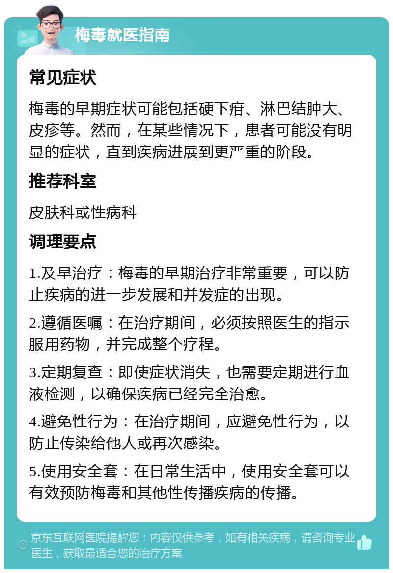 梅毒就医指南 常见症状 梅毒的早期症状可能包括硬下疳、淋巴结肿大、皮疹等。然而，在某些情况下，患者可能没有明显的症状，直到疾病进展到更严重的阶段。 推荐科室 皮肤科或性病科 调理要点 1.及早治疗：梅毒的早期治疗非常重要，可以防止疾病的进一步发展和并发症的出现。 2.遵循医嘱：在治疗期间，必须按照医生的指示服用药物，并完成整个疗程。 3.定期复查：即使症状消失，也需要定期进行血液检测，以确保疾病已经完全治愈。 4.避免性行为：在治疗期间，应避免性行为，以防止传染给他人或再次感染。 5.使用安全套：在日常生活中，使用安全套可以有效预防梅毒和其他性传播疾病的传播。