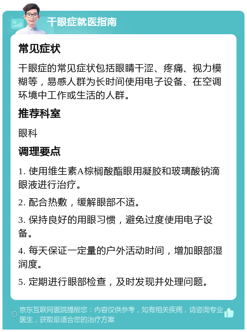 干眼症就医指南 常见症状 干眼症的常见症状包括眼睛干涩、疼痛、视力模糊等，易感人群为长时间使用电子设备、在空调环境中工作或生活的人群。 推荐科室 眼科 调理要点 1. 使用维生素A棕榈酸酯眼用凝胶和玻璃酸钠滴眼液进行治疗。 2. 配合热敷，缓解眼部不适。 3. 保持良好的用眼习惯，避免过度使用电子设备。 4. 每天保证一定量的户外活动时间，增加眼部湿润度。 5. 定期进行眼部检查，及时发现并处理问题。