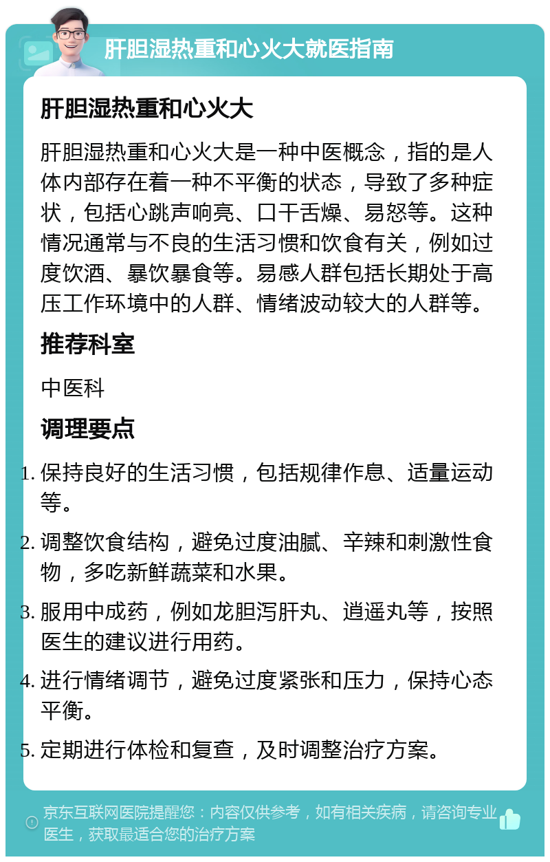 肝胆湿热重和心火大就医指南 肝胆湿热重和心火大 肝胆湿热重和心火大是一种中医概念，指的是人体内部存在着一种不平衡的状态，导致了多种症状，包括心跳声响亮、口干舌燥、易怒等。这种情况通常与不良的生活习惯和饮食有关，例如过度饮酒、暴饮暴食等。易感人群包括长期处于高压工作环境中的人群、情绪波动较大的人群等。 推荐科室 中医科 调理要点 保持良好的生活习惯，包括规律作息、适量运动等。 调整饮食结构，避免过度油腻、辛辣和刺激性食物，多吃新鲜蔬菜和水果。 服用中成药，例如龙胆泻肝丸、逍遥丸等，按照医生的建议进行用药。 进行情绪调节，避免过度紧张和压力，保持心态平衡。 定期进行体检和复查，及时调整治疗方案。