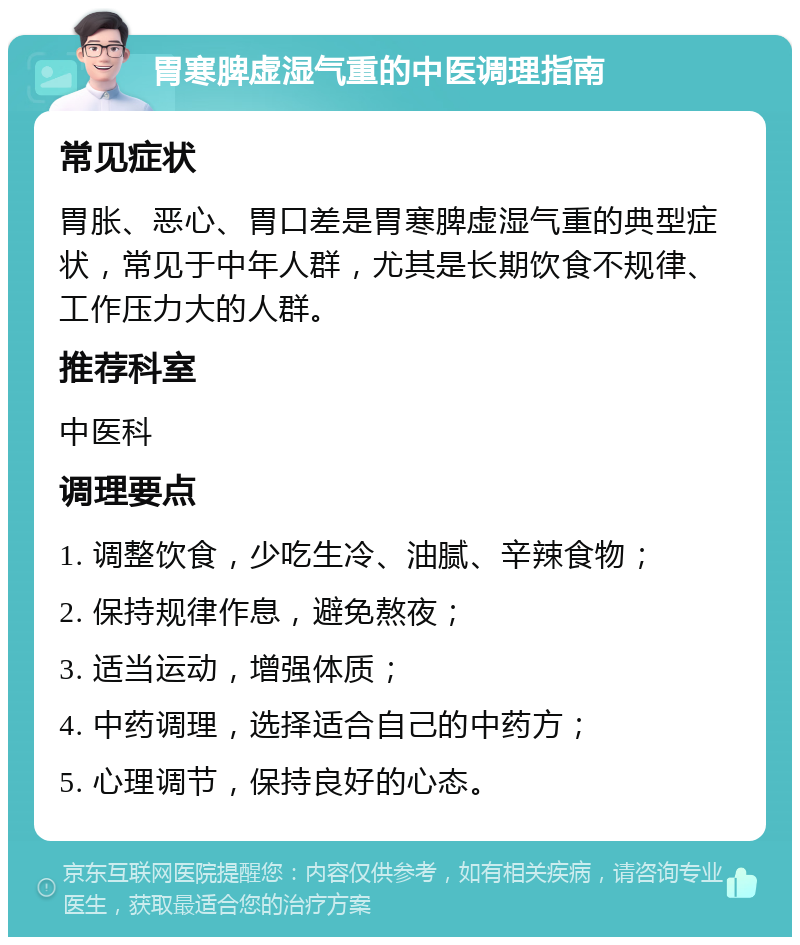 胃寒脾虚湿气重的中医调理指南 常见症状 胃胀、恶心、胃口差是胃寒脾虚湿气重的典型症状，常见于中年人群，尤其是长期饮食不规律、工作压力大的人群。 推荐科室 中医科 调理要点 1. 调整饮食，少吃生冷、油腻、辛辣食物； 2. 保持规律作息，避免熬夜； 3. 适当运动，增强体质； 4. 中药调理，选择适合自己的中药方； 5. 心理调节，保持良好的心态。