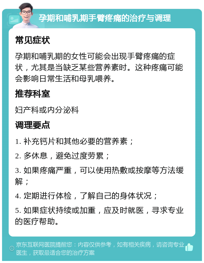 孕期和哺乳期手臂疼痛的治疗与调理 常见症状 孕期和哺乳期的女性可能会出现手臂疼痛的症状，尤其是当缺乏某些营养素时。这种疼痛可能会影响日常生活和母乳喂养。 推荐科室 妇产科或内分泌科 调理要点 1. 补充钙片和其他必要的营养素； 2. 多休息，避免过度劳累； 3. 如果疼痛严重，可以使用热敷或按摩等方法缓解； 4. 定期进行体检，了解自己的身体状况； 5. 如果症状持续或加重，应及时就医，寻求专业的医疗帮助。