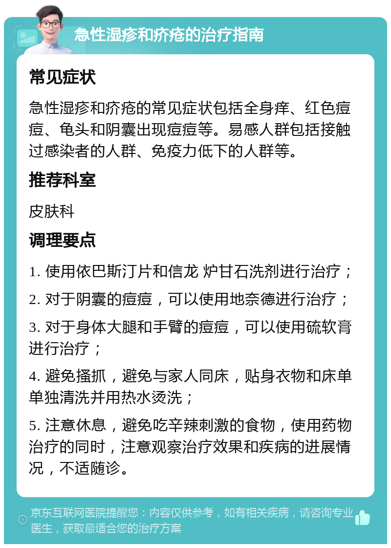 急性湿疹和疥疮的治疗指南 常见症状 急性湿疹和疥疮的常见症状包括全身痒、红色痘痘、龟头和阴囊出现痘痘等。易感人群包括接触过感染者的人群、免疫力低下的人群等。 推荐科室 皮肤科 调理要点 1. 使用依巴斯汀片和信龙 炉甘石洗剂进行治疗； 2. 对于阴囊的痘痘，可以使用地奈德进行治疗； 3. 对于身体大腿和手臂的痘痘，可以使用硫软膏进行治疗； 4. 避免搔抓，避免与家人同床，贴身衣物和床单单独清洗并用热水烫洗； 5. 注意休息，避免吃辛辣刺激的食物，使用药物治疗的同时，注意观察治疗效果和疾病的进展情况，不适随诊。