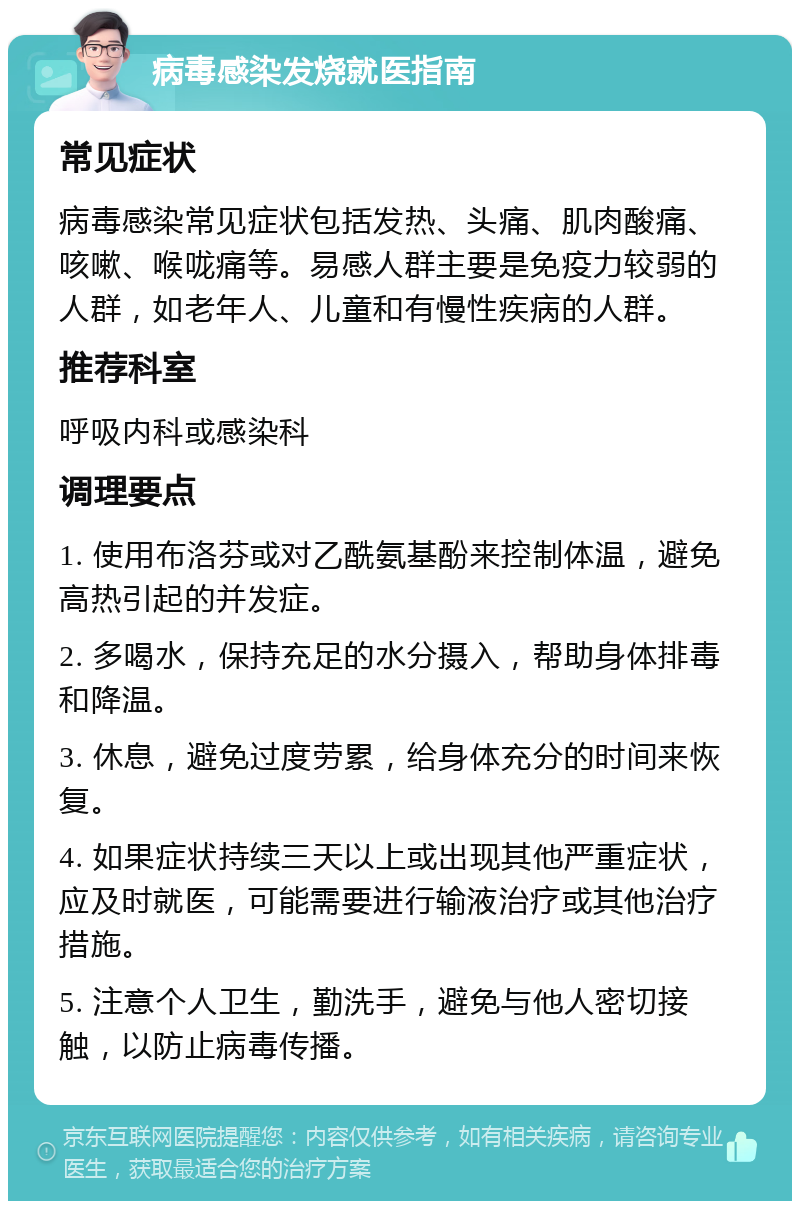 病毒感染发烧就医指南 常见症状 病毒感染常见症状包括发热、头痛、肌肉酸痛、咳嗽、喉咙痛等。易感人群主要是免疫力较弱的人群，如老年人、儿童和有慢性疾病的人群。 推荐科室 呼吸内科或感染科 调理要点 1. 使用布洛芬或对乙酰氨基酚来控制体温，避免高热引起的并发症。 2. 多喝水，保持充足的水分摄入，帮助身体排毒和降温。 3. 休息，避免过度劳累，给身体充分的时间来恢复。 4. 如果症状持续三天以上或出现其他严重症状，应及时就医，可能需要进行输液治疗或其他治疗措施。 5. 注意个人卫生，勤洗手，避免与他人密切接触，以防止病毒传播。