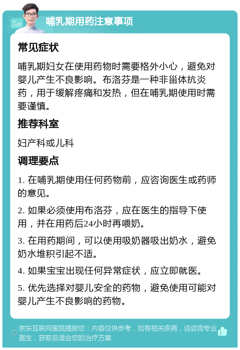 哺乳期用药注意事项 常见症状 哺乳期妇女在使用药物时需要格外小心，避免对婴儿产生不良影响。布洛芬是一种非甾体抗炎药，用于缓解疼痛和发热，但在哺乳期使用时需要谨慎。 推荐科室 妇产科或儿科 调理要点 1. 在哺乳期使用任何药物前，应咨询医生或药师的意见。 2. 如果必须使用布洛芬，应在医生的指导下使用，并在用药后24小时再喂奶。 3. 在用药期间，可以使用吸奶器吸出奶水，避免奶水堆积引起不适。 4. 如果宝宝出现任何异常症状，应立即就医。 5. 优先选择对婴儿安全的药物，避免使用可能对婴儿产生不良影响的药物。