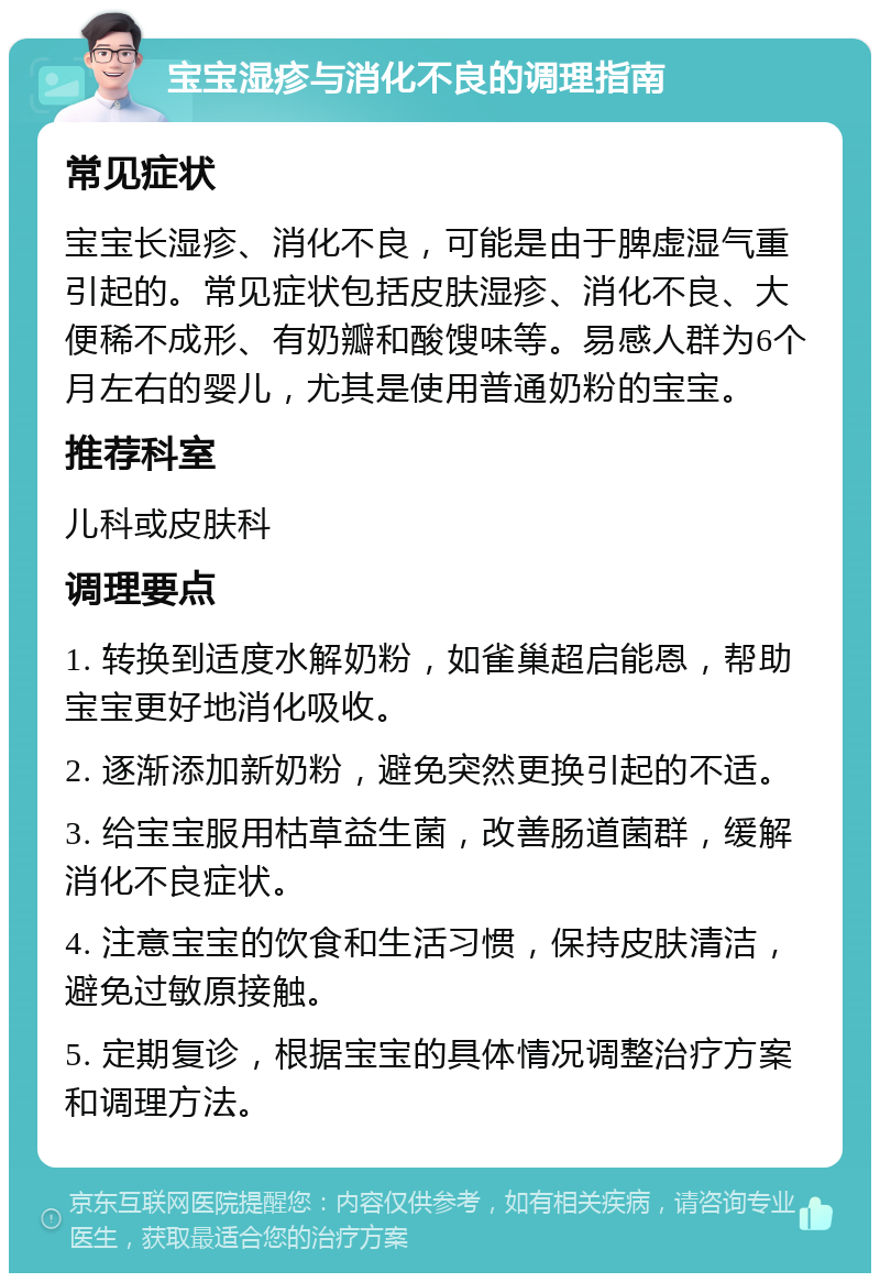 宝宝湿疹与消化不良的调理指南 常见症状 宝宝长湿疹、消化不良，可能是由于脾虚湿气重引起的。常见症状包括皮肤湿疹、消化不良、大便稀不成形、有奶瓣和酸馊味等。易感人群为6个月左右的婴儿，尤其是使用普通奶粉的宝宝。 推荐科室 儿科或皮肤科 调理要点 1. 转换到适度水解奶粉，如雀巢超启能恩，帮助宝宝更好地消化吸收。 2. 逐渐添加新奶粉，避免突然更换引起的不适。 3. 给宝宝服用枯草益生菌，改善肠道菌群，缓解消化不良症状。 4. 注意宝宝的饮食和生活习惯，保持皮肤清洁，避免过敏原接触。 5. 定期复诊，根据宝宝的具体情况调整治疗方案和调理方法。