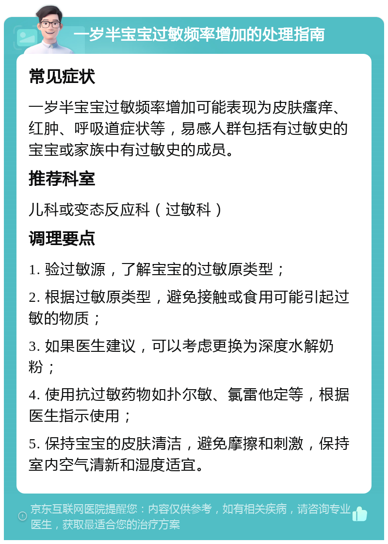 一岁半宝宝过敏频率增加的处理指南 常见症状 一岁半宝宝过敏频率增加可能表现为皮肤瘙痒、红肿、呼吸道症状等，易感人群包括有过敏史的宝宝或家族中有过敏史的成员。 推荐科室 儿科或变态反应科（过敏科） 调理要点 1. 验过敏源，了解宝宝的过敏原类型； 2. 根据过敏原类型，避免接触或食用可能引起过敏的物质； 3. 如果医生建议，可以考虑更换为深度水解奶粉； 4. 使用抗过敏药物如扑尔敏、氯雷他定等，根据医生指示使用； 5. 保持宝宝的皮肤清洁，避免摩擦和刺激，保持室内空气清新和湿度适宜。