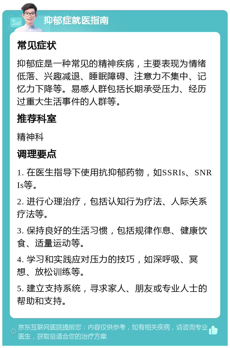 抑郁症就医指南 常见症状 抑郁症是一种常见的精神疾病，主要表现为情绪低落、兴趣减退、睡眠障碍、注意力不集中、记忆力下降等。易感人群包括长期承受压力、经历过重大生活事件的人群等。 推荐科室 精神科 调理要点 1. 在医生指导下使用抗抑郁药物，如SSRIs、SNRIs等。 2. 进行心理治疗，包括认知行为疗法、人际关系疗法等。 3. 保持良好的生活习惯，包括规律作息、健康饮食、适量运动等。 4. 学习和实践应对压力的技巧，如深呼吸、冥想、放松训练等。 5. 建立支持系统，寻求家人、朋友或专业人士的帮助和支持。