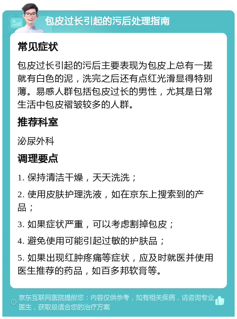 包皮过长引起的污后处理指南 常见症状 包皮过长引起的污后主要表现为包皮上总有一搓就有白色的泥，洗完之后还有点红光滑显得特别薄。易感人群包括包皮过长的男性，尤其是日常生活中包皮褶皱较多的人群。 推荐科室 泌尿外科 调理要点 1. 保持清洁干燥，天天洗洗； 2. 使用皮肤护理洗液，如在京东上搜索到的产品； 3. 如果症状严重，可以考虑割掉包皮； 4. 避免使用可能引起过敏的护肤品； 5. 如果出现红肿疼痛等症状，应及时就医并使用医生推荐的药品，如百多邦软膏等。