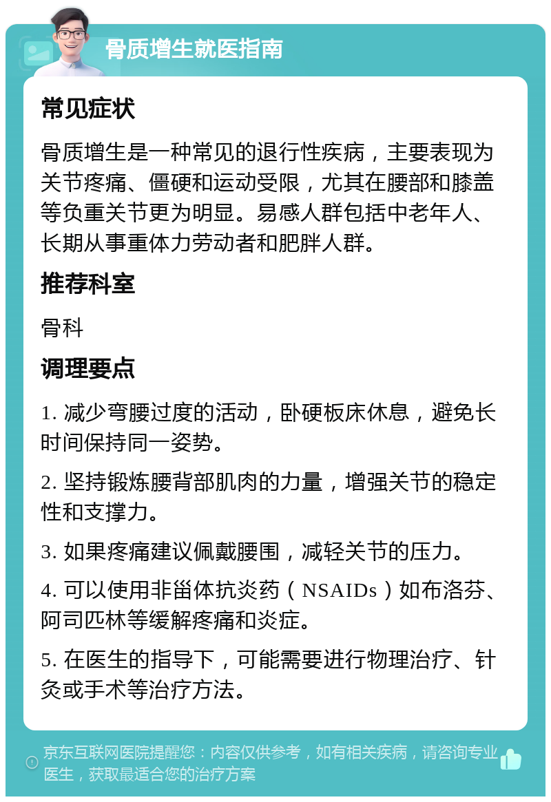 骨质增生就医指南 常见症状 骨质增生是一种常见的退行性疾病，主要表现为关节疼痛、僵硬和运动受限，尤其在腰部和膝盖等负重关节更为明显。易感人群包括中老年人、长期从事重体力劳动者和肥胖人群。 推荐科室 骨科 调理要点 1. 减少弯腰过度的活动，卧硬板床休息，避免长时间保持同一姿势。 2. 坚持锻炼腰背部肌肉的力量，增强关节的稳定性和支撑力。 3. 如果疼痛建议佩戴腰围，减轻关节的压力。 4. 可以使用非甾体抗炎药（NSAIDs）如布洛芬、阿司匹林等缓解疼痛和炎症。 5. 在医生的指导下，可能需要进行物理治疗、针灸或手术等治疗方法。