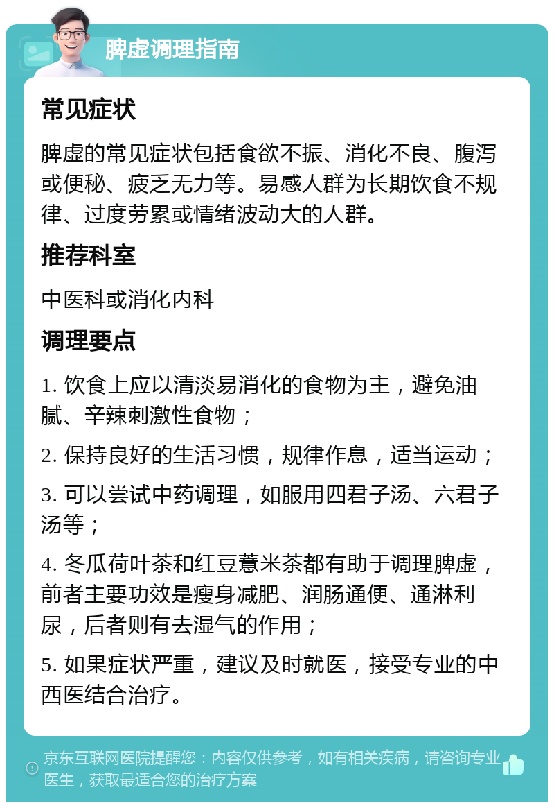 脾虚调理指南 常见症状 脾虚的常见症状包括食欲不振、消化不良、腹泻或便秘、疲乏无力等。易感人群为长期饮食不规律、过度劳累或情绪波动大的人群。 推荐科室 中医科或消化内科 调理要点 1. 饮食上应以清淡易消化的食物为主，避免油腻、辛辣刺激性食物； 2. 保持良好的生活习惯，规律作息，适当运动； 3. 可以尝试中药调理，如服用四君子汤、六君子汤等； 4. 冬瓜荷叶茶和红豆薏米茶都有助于调理脾虚，前者主要功效是瘦身减肥、润肠通便、通淋利尿，后者则有去湿气的作用； 5. 如果症状严重，建议及时就医，接受专业的中西医结合治疗。