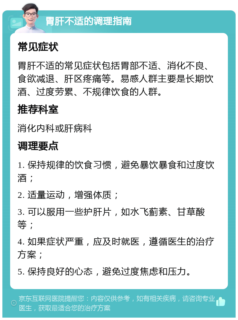 胃肝不适的调理指南 常见症状 胃肝不适的常见症状包括胃部不适、消化不良、食欲减退、肝区疼痛等。易感人群主要是长期饮酒、过度劳累、不规律饮食的人群。 推荐科室 消化内科或肝病科 调理要点 1. 保持规律的饮食习惯，避免暴饮暴食和过度饮酒； 2. 适量运动，增强体质； 3. 可以服用一些护肝片，如水飞蓟素、甘草酸等； 4. 如果症状严重，应及时就医，遵循医生的治疗方案； 5. 保持良好的心态，避免过度焦虑和压力。