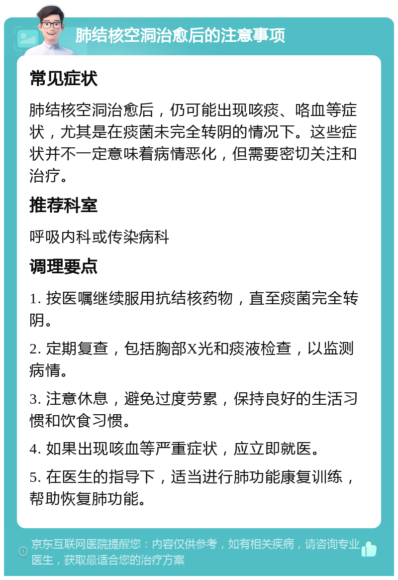 肺结核空洞治愈后的注意事项 常见症状 肺结核空洞治愈后，仍可能出现咳痰、咯血等症状，尤其是在痰菌未完全转阴的情况下。这些症状并不一定意味着病情恶化，但需要密切关注和治疗。 推荐科室 呼吸内科或传染病科 调理要点 1. 按医嘱继续服用抗结核药物，直至痰菌完全转阴。 2. 定期复查，包括胸部X光和痰液检查，以监测病情。 3. 注意休息，避免过度劳累，保持良好的生活习惯和饮食习惯。 4. 如果出现咳血等严重症状，应立即就医。 5. 在医生的指导下，适当进行肺功能康复训练，帮助恢复肺功能。