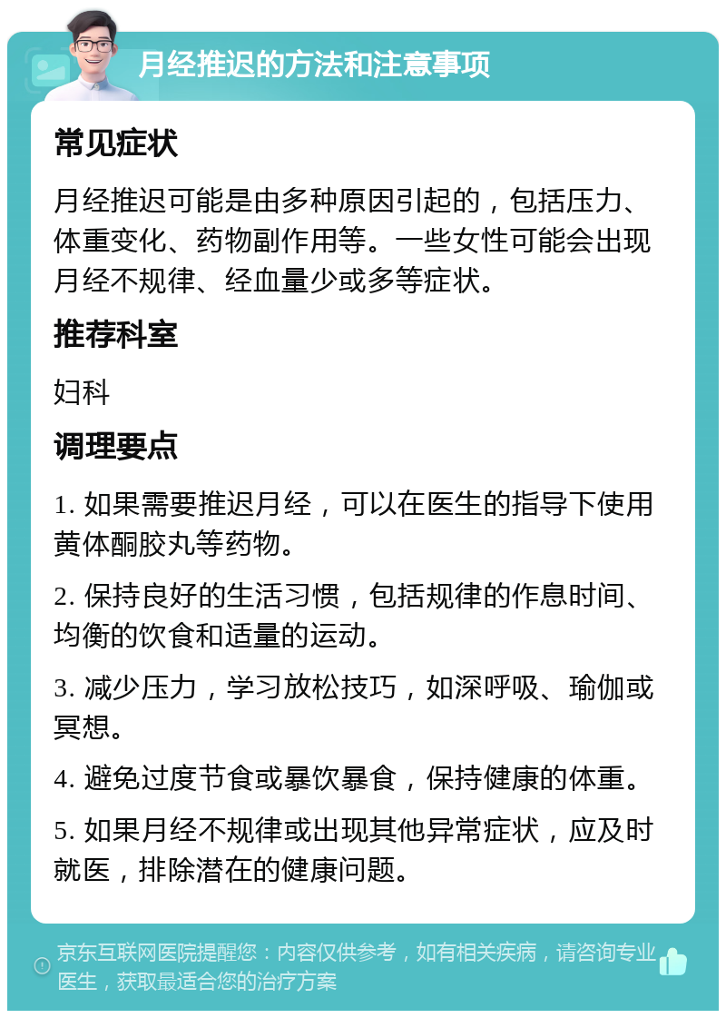 月经推迟的方法和注意事项 常见症状 月经推迟可能是由多种原因引起的，包括压力、体重变化、药物副作用等。一些女性可能会出现月经不规律、经血量少或多等症状。 推荐科室 妇科 调理要点 1. 如果需要推迟月经，可以在医生的指导下使用黄体酮胶丸等药物。 2. 保持良好的生活习惯，包括规律的作息时间、均衡的饮食和适量的运动。 3. 减少压力，学习放松技巧，如深呼吸、瑜伽或冥想。 4. 避免过度节食或暴饮暴食，保持健康的体重。 5. 如果月经不规律或出现其他异常症状，应及时就医，排除潜在的健康问题。