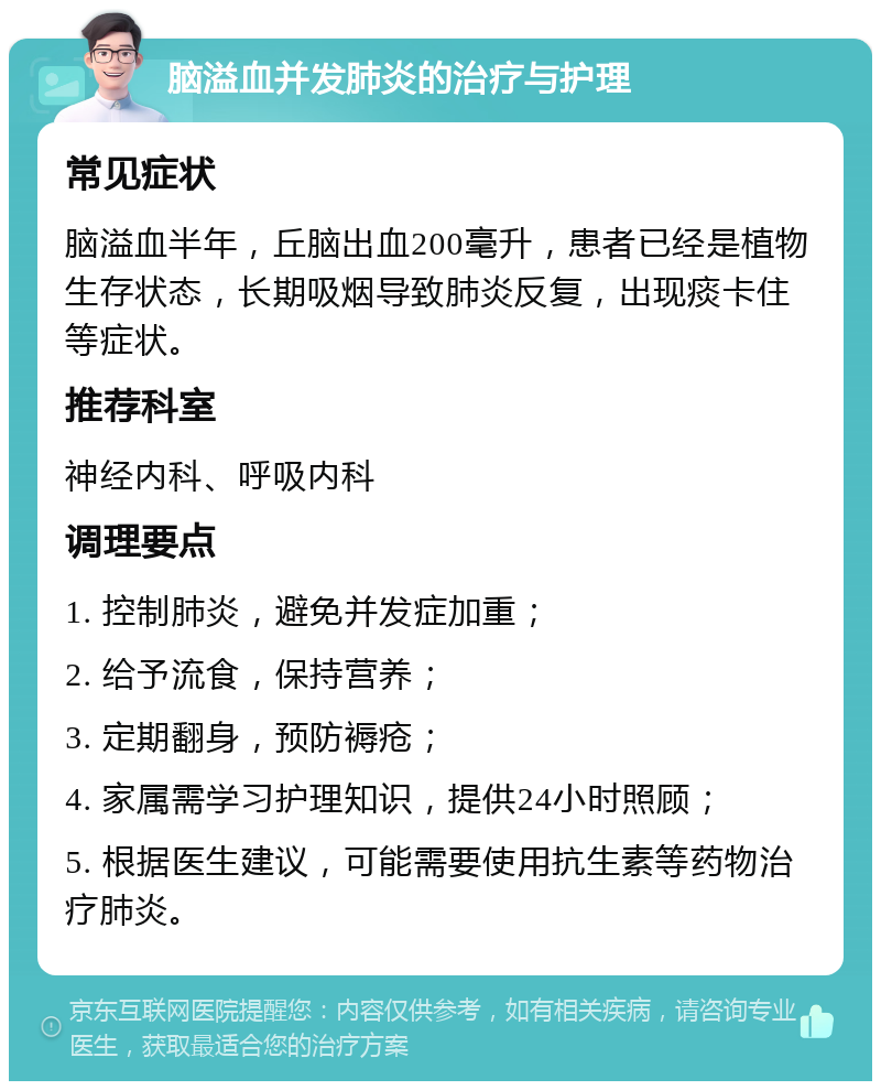 脑溢血并发肺炎的治疗与护理 常见症状 脑溢血半年，丘脑出血200毫升，患者已经是植物生存状态，长期吸烟导致肺炎反复，出现痰卡住等症状。 推荐科室 神经内科、呼吸内科 调理要点 1. 控制肺炎，避免并发症加重； 2. 给予流食，保持营养； 3. 定期翻身，预防褥疮； 4. 家属需学习护理知识，提供24小时照顾； 5. 根据医生建议，可能需要使用抗生素等药物治疗肺炎。