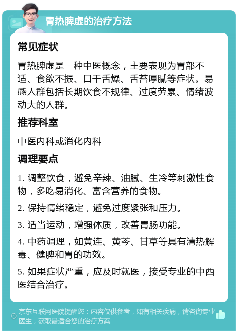 胃热脾虚的治疗方法 常见症状 胃热脾虚是一种中医概念，主要表现为胃部不适、食欲不振、口干舌燥、舌苔厚腻等症状。易感人群包括长期饮食不规律、过度劳累、情绪波动大的人群。 推荐科室 中医内科或消化内科 调理要点 1. 调整饮食，避免辛辣、油腻、生冷等刺激性食物，多吃易消化、富含营养的食物。 2. 保持情绪稳定，避免过度紧张和压力。 3. 适当运动，增强体质，改善胃肠功能。 4. 中药调理，如黄连、黄芩、甘草等具有清热解毒、健脾和胃的功效。 5. 如果症状严重，应及时就医，接受专业的中西医结合治疗。