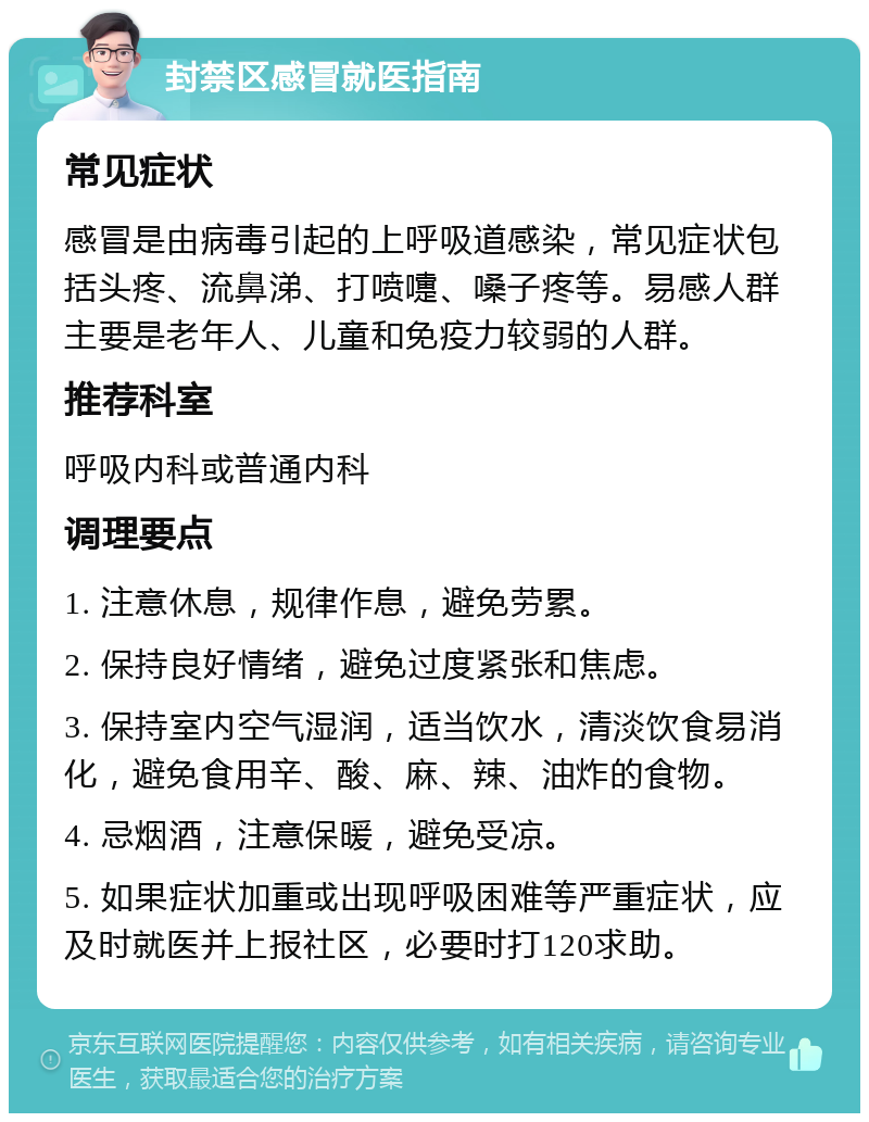 封禁区感冒就医指南 常见症状 感冒是由病毒引起的上呼吸道感染，常见症状包括头疼、流鼻涕、打喷嚏、嗓子疼等。易感人群主要是老年人、儿童和免疫力较弱的人群。 推荐科室 呼吸内科或普通内科 调理要点 1. 注意休息，规律作息，避免劳累。 2. 保持良好情绪，避免过度紧张和焦虑。 3. 保持室内空气湿润，适当饮水，清淡饮食易消化，避免食用辛、酸、麻、辣、油炸的食物。 4. 忌烟酒，注意保暖，避免受凉。 5. 如果症状加重或出现呼吸困难等严重症状，应及时就医并上报社区，必要时打120求助。