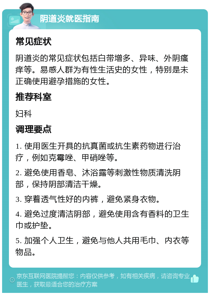 阴道炎就医指南 常见症状 阴道炎的常见症状包括白带增多、异味、外阴瘙痒等。易感人群为有性生活史的女性，特别是未正确使用避孕措施的女性。 推荐科室 妇科 调理要点 1. 使用医生开具的抗真菌或抗生素药物进行治疗，例如克霉唑、甲硝唑等。 2. 避免使用香皂、沐浴露等刺激性物质清洗阴部，保持阴部清洁干燥。 3. 穿着透气性好的内裤，避免紧身衣物。 4. 避免过度清洁阴部，避免使用含有香料的卫生巾或护垫。 5. 加强个人卫生，避免与他人共用毛巾、内衣等物品。