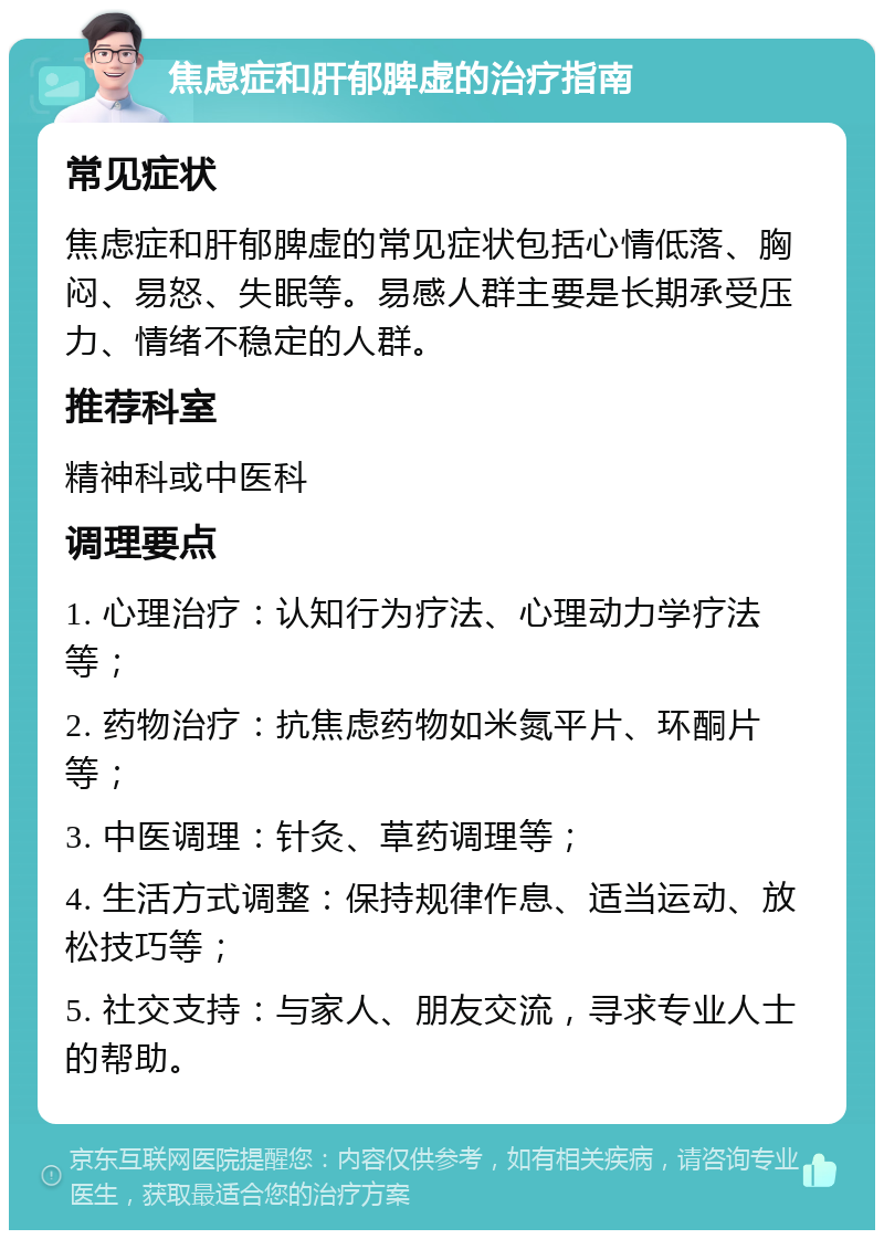 焦虑症和肝郁脾虚的治疗指南 常见症状 焦虑症和肝郁脾虚的常见症状包括心情低落、胸闷、易怒、失眠等。易感人群主要是长期承受压力、情绪不稳定的人群。 推荐科室 精神科或中医科 调理要点 1. 心理治疗：认知行为疗法、心理动力学疗法等； 2. 药物治疗：抗焦虑药物如米氮平片、环酮片等； 3. 中医调理：针灸、草药调理等； 4. 生活方式调整：保持规律作息、适当运动、放松技巧等； 5. 社交支持：与家人、朋友交流，寻求专业人士的帮助。