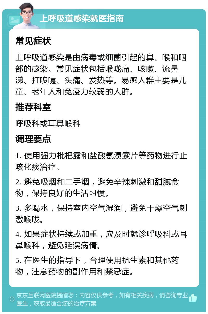 上呼吸道感染就医指南 常见症状 上呼吸道感染是由病毒或细菌引起的鼻、喉和咽部的感染。常见症状包括喉咙痛、咳嗽、流鼻涕、打喷嚏、头痛、发热等。易感人群主要是儿童、老年人和免疫力较弱的人群。 推荐科室 呼吸科或耳鼻喉科 调理要点 1. 使用强力枇杷露和盐酸氨溴索片等药物进行止咳化痰治疗。 2. 避免吸烟和二手烟，避免辛辣刺激和甜腻食物，保持良好的生活习惯。 3. 多喝水，保持室内空气湿润，避免干燥空气刺激喉咙。 4. 如果症状持续或加重，应及时就诊呼吸科或耳鼻喉科，避免延误病情。 5. 在医生的指导下，合理使用抗生素和其他药物，注意药物的副作用和禁忌症。