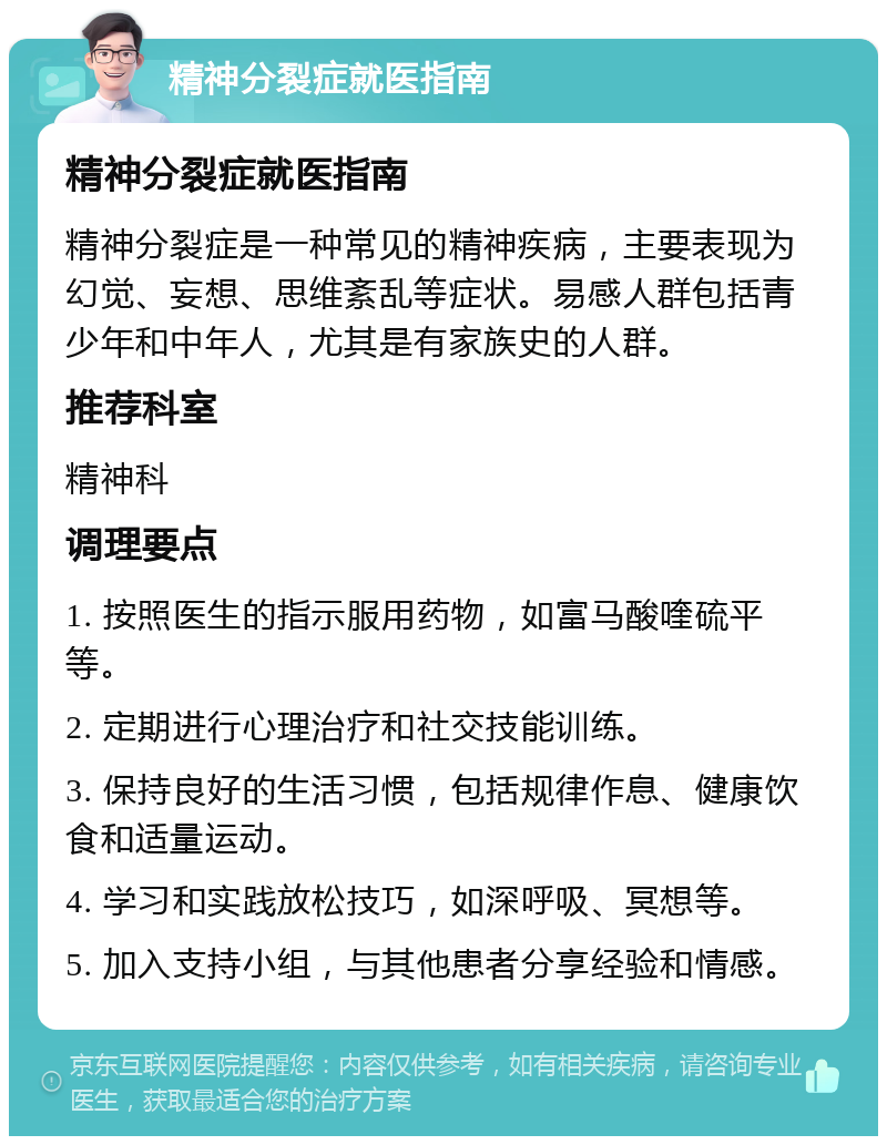 精神分裂症就医指南 精神分裂症就医指南 精神分裂症是一种常见的精神疾病，主要表现为幻觉、妄想、思维紊乱等症状。易感人群包括青少年和中年人，尤其是有家族史的人群。 推荐科室 精神科 调理要点 1. 按照医生的指示服用药物，如富马酸喹硫平等。 2. 定期进行心理治疗和社交技能训练。 3. 保持良好的生活习惯，包括规律作息、健康饮食和适量运动。 4. 学习和实践放松技巧，如深呼吸、冥想等。 5. 加入支持小组，与其他患者分享经验和情感。