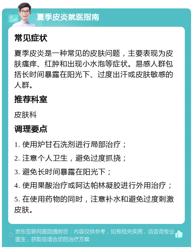 夏季皮炎就医指南 常见症状 夏季皮炎是一种常见的皮肤问题，主要表现为皮肤瘙痒、红肿和出现小水泡等症状。易感人群包括长时间暴露在阳光下、过度出汗或皮肤敏感的人群。 推荐科室 皮肤科 调理要点 1. 使用炉甘石洗剂进行局部治疗； 2. 注意个人卫生，避免过度抓挠； 3. 避免长时间暴露在阳光下； 4. 使用果酸治疗或阿达帕林凝胶进行外用治疗； 5. 在使用药物的同时，注意补水和避免过度刺激皮肤。