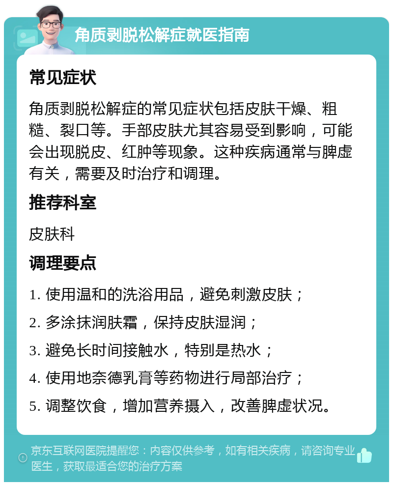 角质剥脱松解症就医指南 常见症状 角质剥脱松解症的常见症状包括皮肤干燥、粗糙、裂口等。手部皮肤尤其容易受到影响，可能会出现脱皮、红肿等现象。这种疾病通常与脾虚有关，需要及时治疗和调理。 推荐科室 皮肤科 调理要点 1. 使用温和的洗浴用品，避免刺激皮肤； 2. 多涂抹润肤霜，保持皮肤湿润； 3. 避免长时间接触水，特别是热水； 4. 使用地奈德乳膏等药物进行局部治疗； 5. 调整饮食，增加营养摄入，改善脾虚状况。