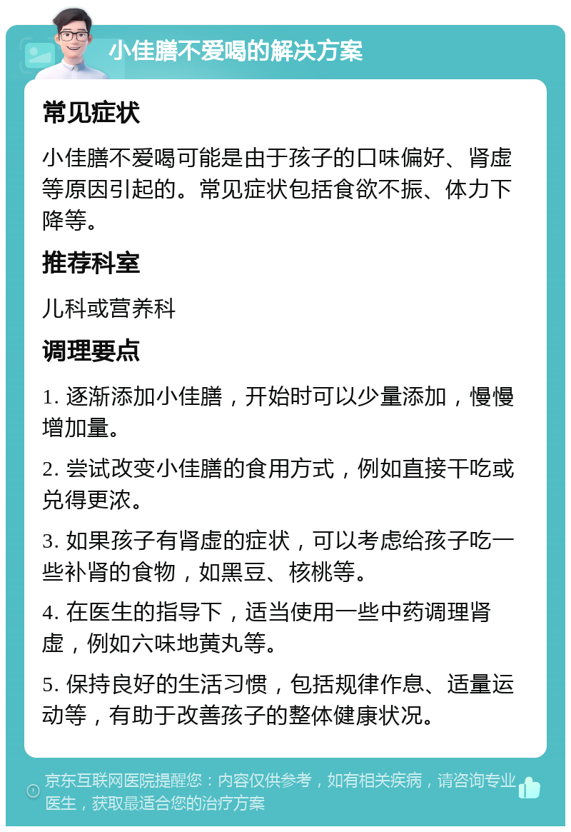 小佳膳不爱喝的解决方案 常见症状 小佳膳不爱喝可能是由于孩子的口味偏好、肾虚等原因引起的。常见症状包括食欲不振、体力下降等。 推荐科室 儿科或营养科 调理要点 1. 逐渐添加小佳膳，开始时可以少量添加，慢慢增加量。 2. 尝试改变小佳膳的食用方式，例如直接干吃或兑得更浓。 3. 如果孩子有肾虚的症状，可以考虑给孩子吃一些补肾的食物，如黑豆、核桃等。 4. 在医生的指导下，适当使用一些中药调理肾虚，例如六味地黄丸等。 5. 保持良好的生活习惯，包括规律作息、适量运动等，有助于改善孩子的整体健康状况。