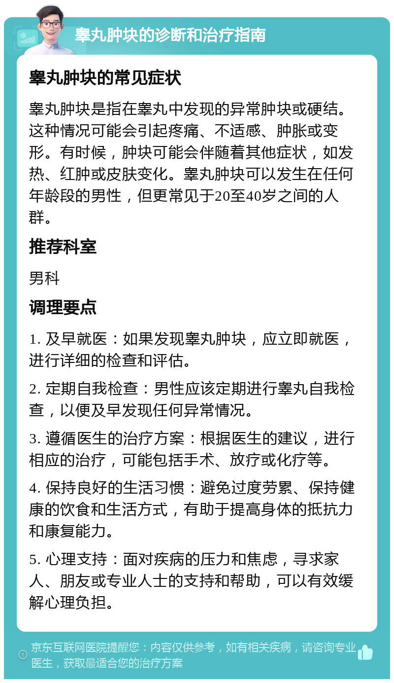 睾丸肿块的诊断和治疗指南 睾丸肿块的常见症状 睾丸肿块是指在睾丸中发现的异常肿块或硬结。这种情况可能会引起疼痛、不适感、肿胀或变形。有时候，肿块可能会伴随着其他症状，如发热、红肿或皮肤变化。睾丸肿块可以发生在任何年龄段的男性，但更常见于20至40岁之间的人群。 推荐科室 男科 调理要点 1. 及早就医：如果发现睾丸肿块，应立即就医，进行详细的检查和评估。 2. 定期自我检查：男性应该定期进行睾丸自我检查，以便及早发现任何异常情况。 3. 遵循医生的治疗方案：根据医生的建议，进行相应的治疗，可能包括手术、放疗或化疗等。 4. 保持良好的生活习惯：避免过度劳累、保持健康的饮食和生活方式，有助于提高身体的抵抗力和康复能力。 5. 心理支持：面对疾病的压力和焦虑，寻求家人、朋友或专业人士的支持和帮助，可以有效缓解心理负担。