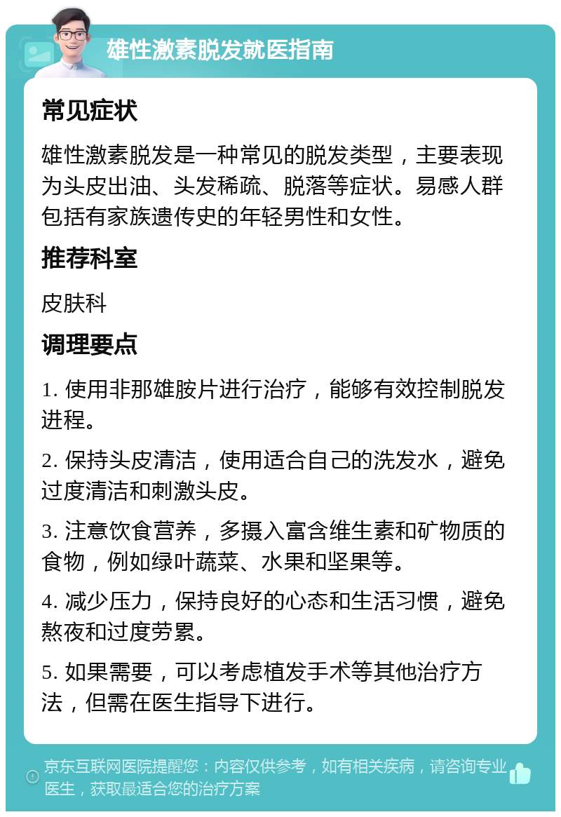 雄性激素脱发就医指南 常见症状 雄性激素脱发是一种常见的脱发类型，主要表现为头皮出油、头发稀疏、脱落等症状。易感人群包括有家族遗传史的年轻男性和女性。 推荐科室 皮肤科 调理要点 1. 使用非那雄胺片进行治疗，能够有效控制脱发进程。 2. 保持头皮清洁，使用适合自己的洗发水，避免过度清洁和刺激头皮。 3. 注意饮食营养，多摄入富含维生素和矿物质的食物，例如绿叶蔬菜、水果和坚果等。 4. 减少压力，保持良好的心态和生活习惯，避免熬夜和过度劳累。 5. 如果需要，可以考虑植发手术等其他治疗方法，但需在医生指导下进行。