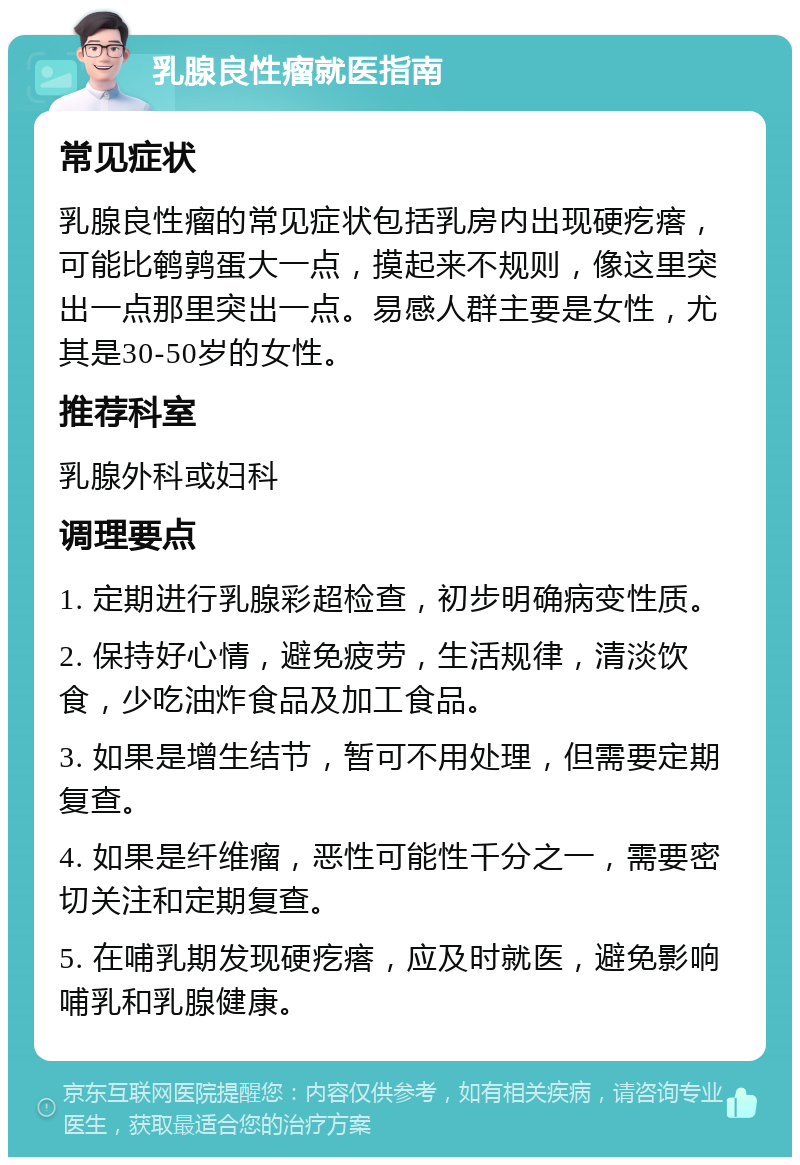 乳腺良性瘤就医指南 常见症状 乳腺良性瘤的常见症状包括乳房内出现硬疙瘩，可能比鹌鹑蛋大一点，摸起来不规则，像这里突出一点那里突出一点。易感人群主要是女性，尤其是30-50岁的女性。 推荐科室 乳腺外科或妇科 调理要点 1. 定期进行乳腺彩超检查，初步明确病变性质。 2. 保持好心情，避免疲劳，生活规律，清淡饮食，少吃油炸食品及加工食品。 3. 如果是增生结节，暂可不用处理，但需要定期复查。 4. 如果是纤维瘤，恶性可能性千分之一，需要密切关注和定期复查。 5. 在哺乳期发现硬疙瘩，应及时就医，避免影响哺乳和乳腺健康。